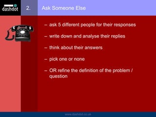 www.dashdot.co.uk
2. Ask Someone Else
– ask 5 different people for their responses
– write down and analyse their replies
– think about their answers
– pick one or none
– OR refine the definition of the problem /
question
 
