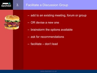 www.dashdot.co.uk
3. Facilitate a Discussion Group
– add to an existing meeting, forum or group
– OR devise a new one
– brainstorm the options available
– ask for recommendations
– facilitate – don’t lead
 