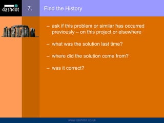 www.dashdot.co.uk
7. Find the History
– ask if this problem or similar has occurred
previously – on this project or elsewhere
– what was the solution last time?
– where did the solution come from?
– was it correct?
 