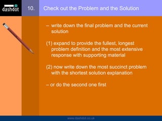 www.dashdot.co.uk
10. Check out the Problem and the Solution
– write down the final problem and the current
solution
(1) expand to provide the fullest, longest
problem definition and the most extensive
response with supporting material
(2) now write down the most succinct problem
with the shortest solution explanation
– or do the second one first
 