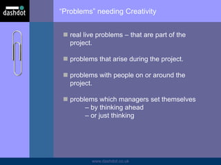 www.dashdot.co.uk
“Problems” needing Creativity
 real live problems – that are part of the
project.
 problems that arise during the project.
 problems with people on or around the
project.
 problems which managers set themselves
– by thinking ahead
– or just thinking
 