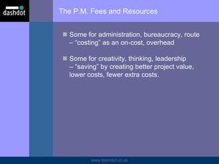 www.dashdot.co.uk
The P.M. Fees and Resources
 Some for administration, bureaucracy, route
– “costing” as an on-cost, overhead
 Some for creativity, thinking, leadership
– “saving” by creating better project value,
lower costs, fewer extra costs.
 