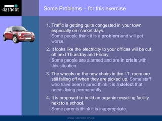 www.dashdot.co.uk
Some Problems – for this exercise
1. Traffic is getting quite congested in your town
especially on market days.
Some people think it is a problem and will get
worse.
2. It looks like the electricity to your offices will be cut
off next Thursday and Friday.
Some people are alarmed and are in crisis with
this situation.
3. The wheels on the new chairs in the I.T. room are
still falling off when they are picked up. Some staff
who have been injured think it is a defect that
needs fixing permanently.
4. It is proposed to build an organic recycling facility
next to a school.
Some parents think it is inappropriate.
 