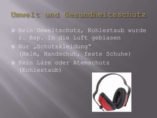 Umwelt und GesundheitsschutzKein Umweltschutz, Kohlestaub wurde z. Bsp. In die Luft geblasenNur „Schutzkleidung“ (Helm, Handschuh, feste Schuhe)Kein Lärm oder Atemschutz (Kohlestaub) 