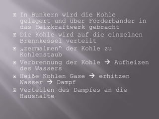 In Bunkern wird die Kohle gelagert und über Förderbänder in das Heizkraftwerk gebrachtDie Kohle wird auf die einzelnen Brennkessel verteilt„zermalmen“ der Kohle zu KohlenstaubVerbrennung der Kohle  Aufheizen des WassersHeiße Kohlen Gase  erhitzen Wasser  DampfVerteilen des Dampfes an die Haushalte