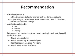 Recommendation
• Core Competency
– mHealth remote behavior change for hypertension patients
– Opportunity to create social environment and support system to
encourage behavior change

• Applications include:
• Diet
• Exercise
• Smoking

• Focus on core competency and form strategic partnerships with
various sectors
–
–
–
–

Device Manufacturers
Health Monitoring Apps Developers
Healthcare and Insurance Providers
Health Services and Platforms

 