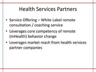 Health Services Partners
• Service Offering – White Label remote
consultation / coaching service
• Leverages core competency of remote
(mHealth) behavior change
• Leverages market reach from health services
partner companies

 