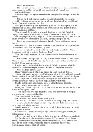 ― De ce-l urmăreai? 
― Nu-l urmăream eu, ci Miles. Pentru simplul motiv că ne-a cerut un 
client, care ne-a plătit cu bani buni, americani, să-l urmărim. 
― Cine-i clientul? 
Vocea şi chipul lui Spade deveniră din nou placide. Zise pe un ton de 
reproş: 
― Ştii cu nu-ţi pot spune, până ce nu discut mai întii cu clientul. 
― Ori îmi spui acum, ori de nu, ai să spui la tribunal! se răsti Dundy 
furios. E o crimă la mijloc, nu uita. 
― Se poate. Dar să-ţi mai spun ceva şi să nu uiţi, scumpule. Am să 
vorbesc sau nu, doar dacă am chef, ce dracu! N-am mai plâns de mult 
fiindcă mă urăsc poliţaii. 
Tom se sculă de pe sofa şi se aşeză la piciorul patului. Faţa lui 
neglijent bărbierită şi murdară de noroi era obosită şi plină de riduri. 
― Fii înţelegător, Sam, îl rugă el. Dă-ne o mână de ajutor. Cum vrei să 
aflăm ceva despre asasinarea lui Miles, dacă nu ne spui ce ştii? 
― Las-o pe seama mea, îi răspunse Spade. Am să-mi îngrop singur 
morţii. 
Locotenentul Dundy se aşeză din nou şi îşi puse mâinile pe genunchi. 
Ochii îi erau două discuri fierbinţi şi verzi. 
― Aşa m-am gândit şi eu. Zâmbi eu o satisfacţie sumbră. ― Chiar 
d-asta am venit să te vedem. Nu-i aşa, Tom? 
Tom mârâi, dar nu rosti nici un cuvânt. Spade îl urmări precaut pe 
Dundy. 
― Chiar asta i-am spus şi lui Tom, continuă locotenentul. I-am spus: 
"Tom, mi se pare că Sam Spade e în stare să-şi spele rufele murdare în 
familie". Chiar aşa i-am spus. 
Prudenţa din privirea lui Spade se topi. Ochii i se posomorâră de 
plictiseală. Se întoarse spre Tom şi-l întrebă cu nepăsare evidentă: 
― Ce-l roade pe amicul tău? 
Dundy sări în sus şi îl bătu pe Spade în piept cu două degete. 
― Asta mă roade, spuse el, străduindu-se să articuleze cât mai limpede 
fiecare cuvânt şi subliniindu-le importanţa ciocănind în pieptul lui Spade 
cu vârful degetelor. ― Thursby a fost împuşcat în faţa hotelului său la 
treizeci şi cinci de minute după ce-ai părăsit Burritt Street. 
Spade îi răspunse, străduindu-se şi el să fie la fel de limpede: 
― Ia-ţi labele blestemate de pe mine! 
Dundy îşi retrase degetele cu care ciocănea, fără să se simtă însă vreo 
schimbare în glasul său: 
― Tom spune că erai aşa de grăbit, încât nici măcar nu te-ai oprit 
s-arunci o privire asociatului tău. 
Tom bombăni drept scuză: 
― Ce dracu, Sam, ai şters-o în mare grabă. 
― Şi nici nu te-ai dus acasă la Archer s-o anunţi pe soţia lui, spuse 
locotenentul. Am telefonat, şi-am nimerit peste fata de la biroul tău care 
ne-a spus c-ai trimis-o pe ea. 
Spade recunoscu printr-o mişcare a capului. Faţa îi era atât de calmă, 
încât părea stupidă. 
Locotenentul Dundy ridică spre Spade cele două degete îndoite, le 
coborî repede şi zise: 
― În zece minute ai avut timp suficient să dai un telefon şi să vorbeşti 
cu fata. În alte zece minute te-ai dus acasă la Thursby ― stă pe Geary 
Street, aproape de Leavenworth, aveai vreme destulă, nu-ţi trebuia mai 
mult de un sfert de oră. Înseamnă deci că ai dispus de zece sau 
cincisprezece minute până să apară. 
 