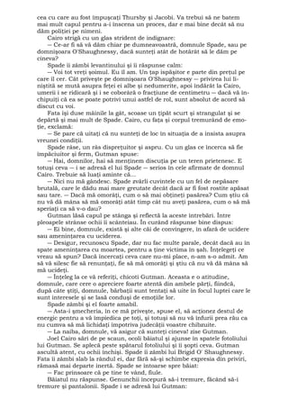 cea cu care au fost împuşcaţi Thursby şi Jacobi. Va trebui să ne batem 
mai mult capul pentru a-i înscena un proces, dar e mai bine decât să nu 
dăm poliţiei pe nimeni. 
Cairo strigă cu un glas strident de indignare: 
― Ce-ar fi să vă dăm chiar pe dumneavoastră, domnule Spade, sau pe 
domnişoara O'Shaughnessy, dacă sunteţi atât de hotărât să le dăm pe 
cineva? 
Spade îi zâmbi levantinului şi îi răspunse calm: 
― Voi tot vreţi şoimul. Eu îl am. Un ţap ispăşitor e parte din preţul pe 
care îl cer. Cât priveşte pe domnişoara O'Shaughnessy ― privirea lui li-niştită 
se mută asupra feţei ei albe şi nedumerite, apoi îndărăt la Cairo, 
umerii i se ridicară şi i se coborâră o fracţiune de centimetru ― dacă vă în-chipuiţi 
că ea se poate potrivi unui astfel de rol, sunt absolut de acord să 
discut cu voi. 
Fata îşi duse mâinile la gât, scoase un ţipăt scurt şi strangulat şi se 
depărtă şi mai mult de Spade. Cairo, cu faţa şi corpul tremurând de emo-ţie, 
exclamă: 
― Se pare că uitaţi că nu sunteţi de loc în situaţia de a insista asupra 
vreunei condiţii. 
Spade râse, un râs dispreţuitor şi aspru. Cu un glas ce încerca să fie 
împăciuitor şi ferm, Gutman spuse: 
― Hai, domnilor, hai să menţinem discuţia pe un teren prietenesc. E 
totuşi ceva ― i se adresă el lui Spade ― serios în cele afirmate de domnul 
Cairo. Trebuie să luaţi aminte că... 
― Nici nu mă gândesc. Spade zvârli cuvintele cu un fel de nepăsare 
brutală, care le dădu mai mare greutate decât dacă ar fi fost rostite apăsat 
sau tare. ― Dacă mă omorâţi, cum o să mai obţineţi pasărea? Cum ştiu că 
nu vă dă mâna să mă omorâţi atât timp cât nu aveţi pasărea, cum o să mă 
speriaţi ca să v-o dau? 
Gutman lăsă capul pe stânga şi reflectă la aceste întrebări. Între 
pleoapele strânse ochii îi scânteiau. În curând răspunse bine dispus: 
― Ei bine, domnule, există şi alte căi de convingere, în afară de ucidere 
sau ameninţarea cu uciderea. 
― Desigur, recunoscu Spade, dar nu fac multe parale, decât dacă au în 
spate ameninţarea cu moartea, pentru a ţine victima în şah. Înţelegeţi ce 
vreau să spun? Dacă încercaţi ceva care nu-mi place, n-am s-o admit. Am 
să vă silesc fie să renunţaţi, fie să mă omorâţi şi ştiu că nu vă dă mâna să 
mă ucideţi. 
― Înţeleg la ce vă referiţi, chicoti Gutman. Aceasta e o atitudine, 
domnule, care cere o apreciere foarte atentă din ambele părţi, fiindcă, 
după câte ştiţi, domnule, bărbaţii sunt tentaţi să uite în focul luptei care le 
sunt interesele şi se lasă conduşi de emoţiile lor. 
Spade zâmbi şi el foarte amabil. 
― Asta-i şmecheria, în ce mă priveşte, spuse el, să acţionez destul de 
energic pentru a vă împiedica pe toţi, şi totuşi să nu vă înfurii prea rău ca 
nu cumva să mă lichidaţi împotriva judecăţii voastre chibzuite. 
― La naiba, domnule, vă asigur că sunteţi cineva! zise Gutman. 
Joel Cairo sări de pe scaun, ocoli băiatul şi ajunse în spatele fotoliului 
lui Gutman. Se aplecă peste spătarul fotoliului şi îi şopti ceva. Gutman 
ascultă atent, cu ochii închişi. Spade îi zâmbi lui Brigid O' Shaughnessy. 
Fata îi zâmbi slab la rândul ei, dar fără să-şi schimbe expresia din priviri, 
rămasă mai departe inertă. Spade se întoarse spre băiat: 
― Fac prinsoare că pe tine te vând, fiule. 
Băiatul nu răspunse. Genunchii începură să-i tremure, făcând să-i 
tremure şi pantalonii. Spade i se adresă lui Gutman: 
 