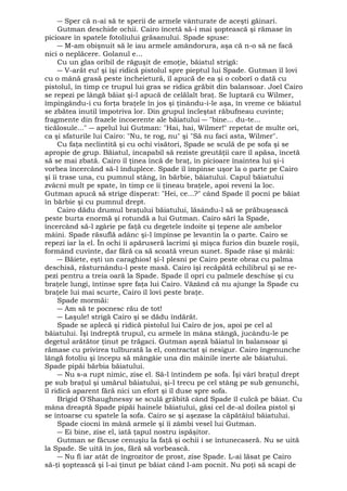 ― Sper că n-ai să te sperii de armele vânturate de aceşti găinari. 
Gutman deschide ochii. Cairo încetă să-i mai şoptească şi rămase în 
picioare în spatele fotoliului grăsanului. Spade spuse: 
― M-am obişnuit să le iau armele amândorura, aşa că n-o să ne facă 
nici o neplăcere. Golanul e... 
Cu un glas oribil de răguşit de emoţie, băiatul strigă: 
― V-arăt eu! şi îşi ridică pistolul spre pieptul lui Spade. Gutman îl lovi 
cu o mână grasă peste încheietură, îl apucă de ea şi o coborî o dată cu 
pistolul, în timp ce trupul lui gras se ridica grăbit din balansoar. Joel Cairo 
se repezi pe lângă băiat şi-l apucă de celălalt braţ. Se luptară cu Wilmer, 
împingându-i cu forţa braţele în jos şi ţinându-i-le aşa, în vreme ce băiatul 
se zbătea inutil împotriva lor. Din grupul încleştat răbufneau cuvinte; 
fragmente din frazele incoerente ale băiatului ― "bine... du-te... 
ticălosule..." ― apelul lui Gutman: "Hai, hai, Wilmer!" repetat de multe ori, 
ca şi sfaturile lui Cairo: "Nu, te rog, nu" şi "Să nu faci asta, Wilmer". 
Cu faţa neclintită şi cu ochi visători, Spade se sculă de pe sofa şi se 
apropie de grup. Băiatul, incapabil să reziste greutăţii care îl apăsa, încetă 
să se mai zbată. Cairo îl ţinea încă de braţ, în picioare înaintea lui şi-i 
vorbea încercând să-l înduplece. Spade îl împinse uşor la o parte pe Cairo 
şi îi trase una, cu pumnul stâng, în bărbie, băiatului. Capul băiatului 
zvâcni mult pe spate, în timp ce îi ţineau braţele, apoi reveni la loc. 
Gutman apucă să strige disperat: "Hei, ce...?" când Spade îl pocni pe băiat 
în bărbie şi cu pumnul drept. 
Cairo dădu drumul braţului băiatului, lăsându-l să se prăbuşească 
peste burta enormă şi rotundă a lui Gutman. Cairo sări la Spade, 
încercând să-l zgârie pe faţă cu degetele îndoite şi ţepene ale ambelor 
mâini. Spade răsuflă adânc şi-l împinse pe levantin la o parte. Cairo se 
repezi iar la el. În ochi îi apăruseră lacrimi şi mişca furios din buzele roşii, 
formând cuvinte, dar fără ca să scoată vreun sunet. Spade râse şi mârâi: 
― Băiete, eşti un caraghios! şi-l plesni pe Cairo peste obraz cu palma 
deschisă, răsturnându-l peste masă. Cairo îşi recăpătă echilibrul şi se re-pezi 
pentru a treia oară la Spade. Spade îl opri cu palmele deschise şi cu 
braţele lungi, întinse spre faţa lui Cairo. Văzând că nu ajunge la Spade cu 
braţele lui mai scurte, Cairo îl lovi peste braţe. 
Spade mormăi: 
― Am să te pocnesc rău de tot! 
― Laşule! strigă Cairo şi se dădu îndărăt. 
Spade se aplecă şi ridică pistolul lui Cairo de jos, apoi pe cel al 
băiatului. Îşi îndreptă trupul, cu armele în mâna stângă, jucându-le pe 
degetul arătător ţinut pe trăgaci. Gutman aşeză băiatul în balansoar şi 
rămase cu privirea tulburată la el, contractat şi nesigur. Cairo îngenunche 
lângă fotoliu şi începu să mângâie una din mâinile inerte ale băiatului. 
Spade pipăi bărbia băiatului. 
― Nu s-a rupt nimic, zise el. Să-l întindem pe sofa. Îşi vârî braţul drept 
pe sub braţul şi umărul băiatului, şi-l trecu pe cel stâng pe sub genunchi, 
îl ridică aparent fără nici un efort şi îl duse spre sofa. 
Brigid O'Shaughnessy se sculă grăbită când Spade îl culcă pe băiat. Cu 
mâna dreaptă Spade pipăi hainele băiatului, găsi cel de-al doilea pistol şi 
se întoarse cu spatele la sofa. Cairo se şi aşezase la căpătâiul băiatului. 
Spade ciocni în mână armele şi îi zâmbi vesel lui Gutman. 
― Ei bine, zise el, iată ţapul nostru ispăşitor. 
Gutman se făcuse cenuşiu la faţă şi ochii i se întunecaseră. Nu se uită 
la Spade. Se uită în jos, fără să vorbească. 
― Nu fi iar atât de îngrozitor de prost, zise Spade. L-ai lăsat pe Cairo 
să-ţi şoptească şi l-ai ţinut pe băiat când l-am pocnit. Nu poţi să scapi de 
 