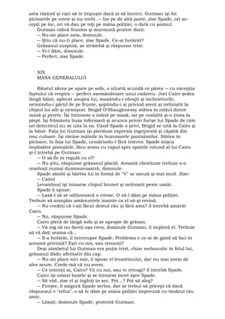 asta râzând şi rişti să te împuşte dacă ai să încerci. Gutman îşi foi 
picioarele pe covor şi nu vorbi. ― Iar pe de altă parte, zise Spade, ori ac-cepţi 
pe loc, ori vă dau pe toţi pe mâna poliţiei, o dată cu şoimul. 
Gutman ridică fruntea şi murmură printre dinţi: 
― Nu-mi place asta, domnule. 
― Ştiu că nu-ţi place, zise Spade. Ce-ai hotărât? 
Grăsanul suspină, se strâmbă şi răspunse trist: 
― Vi-l dăm, domnule. 
― Perfect, zise Spade. 
XIX 
MÂNA GENERALULUI 
Băiatul zăcea pe spate pe sofa, o siluetă scundă ce părea ― cu excepţia 
faptului că respira ― perfect asemănătoare unui cadavru. Joel Cairo şedea 
lângă băiat, aplecat asupra lui, masându-i obrajii şi încheieturile, 
netezindu-i părul de pe frunte, şoptindu-i şi privind atent şi neliniştit la 
chipul lui alb şi nemişcat. Brigid O'Shaughnessy stătea în colţul dintre 
masă şi perete. Îşi întinsese o mână pe masă, iar pe cealaltă şi-o ţinea la 
piept. Îşi frământa buza inferioară şi arunca priviri furişe lui Spade de câte 
ori detectivul nu se uita la ea. Când Spade o privi, Brigid se uită la Cairo şi 
la băiat. Faţa lui Gutman îşi pierduse expresia îngrijorată şi căpătă din 
nou culoare. Îşi vârâse mâinile în buzunarele pantalonilor. Stătea în 
picioare, în faţa lui Spade, urmărindu-l fără interes. Spade mişca 
nepăsător pistoalele, făcu semn cu capul spre spatele rotund al lui Cairo 
şi-l întrebă pe Gutman: 
― O să fie în regulă cu el? 
― Nu ştiu, răspunse grăsanul placid. Această chestiune trebuie s-o 
rezolvaţi numai dumneavoastră, domnule. 
Spade zâmbi şi bărbia lui în formă de "V" se ascuţi şi mai mult. Zise: 
― Cairo! 
Levantinul îşi întoarse chipul brunet şi neliniştit peste umăr. 
Spade îi spuse: 
― Lasă-l să se odihnească o vreme. O să-l dăm pe mâna poliţiei. 
Trebuie să aranjăm amănuntele înainte ca el să-şi revină. 
― Nu credeţi că i-aţi făcut destul rău şi fără asta? îl întrebă amărât 
Cairo. 
― Nu, răspunse Spade. 
Cairo plecă de lângă sofa şi se apropie de grăsan. 
― Vă rog să nu faceţi aşa ceva, domnule Gutman, îl imploră el. Trebuie 
să vă daţi seama că... 
― S-a hotărât, îl întrerupse Spade. Problema e ce-ai de gând să faci în 
această privinţă? Eşti cu noi, sau renunţi? 
Deşi zâmbetul lui Gutman era puţin trist, chiar melancolic în felul lui, 
grăsanul dădu afirmativ din cap. 
― Nu-mi place nici mie, îi spuse el levantinului, dar nu mai avem de 
ales acum. Crede-mă că nu avem. 
― Ce intenţii ai, Cairo? Vii cu noi, sau te retragi? îl întrebă Spade. 
Cairo îşi umezi buzele şi se întoarse încet spre Spade. 
― Să văd, zise el şi înghiţi în sec. Pot...? Pot să aleg? 
― Fireşte, îl asigură Spade serios, dar ar trebui să pricepi că dacă 
răspunsul e "refuz", o să te dăm pe mâna poliţiei împreună cu tânărul tău 
amic. 
― Lăsaţi, domnule Spade, protestă Gutman. 
 