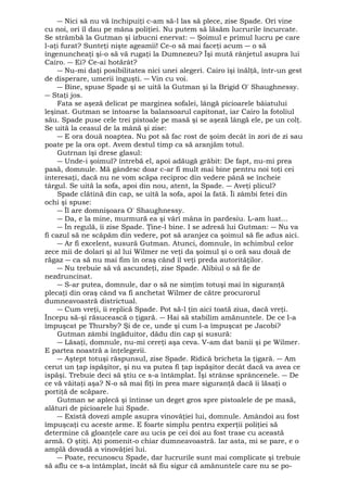― Nici să nu vă închipuiţi c-am să-l las să plece, zise Spade. Ori vine 
cu noi, ori îl dau pe mâna poliţiei. Nu putem să lăsăm lucrurile încurcate. 
Se strâmbă la Gutman şi izbucni enervat: ― Şoimul e primul lucru pe care 
l-aţi furat? Sunteţi nişte ageamii! Ce-o să mai faceţi acum ― o să 
îngenuncheaţi şi-o să vă rugaţi la Dumnezeu? Îşi mută rânjetul asupra lui 
Cairo. ― Ei? Ce-ai hotărât? 
― Nu-mi daţi posibilitatea nici unei alegeri. Cairo îşi înălţă, într-un gest 
de disperare, umerii înguşti. ― Vin cu voi. 
― Bine, spuse Spade şi se uită la Gutman şi la Brigid O' Shaughnessy. 
― Staţi jos. 
Fata se aşeză delicat pe marginea sofalei, lângă picioarele băiatului 
leşinat. Gutman se întoarse la balansoarul capitonat, iar Cairo la fotoliul 
său. Spade puse cele trei pistoale pe masă şi se aşeză lângă ele, pe un colţ. 
Se uită la ceasul de la mână şi zise: 
― E ora două noaptea. Nu pot să fac rost de şoim decât în zori de zi sau 
poate pe la ora opt. Avem destul timp ca să aranjăm totul. 
Gutrnan îşi drese glasul: 
― Unde-i şoimul? întrebă el, apoi adăugă grăbit: De fapt, nu-mi prea 
pasă, domnule. Mă gândesc doar c-ar fi mult mai bine pentru noi toţi cei 
interesaţi, dacă nu ne vom scăpa reciproc din vedere până se încheie 
târgul. Se uită la sofa, apoi din nou, atent, la Spade. ― Aveţi plicul? 
Spade clătină din cap, se uită la sofa, apoi la fată. Îi zâmbi fetei din 
ochi şi spuse: 
― Îl are domnişoara O' Shaughnessy. 
― Da, e la mine, murmură ea şi vârî mâna în pardesiu. L-am luat... 
― În regulă, îi zise Spade. Ţine-l bine. I se adresă lui Gutman: ― Nu va 
fi cazul să ne scăpăm din vedere, pot să aranjez ca şoimul să fie adus aici. 
― Ar fi excelent, susură Gutman. Atunci, domnule, în schimbul celor 
zece mii de dolari şi al lui Wilmer ne veţi da şoimul şi o oră sau două de 
răgaz ― ca să nu mai fim în oraş când îl veţi preda autorităţilor. 
― Nu trebuie să vă ascundeţi, zise Spade. Alibiul o să fie de 
nezdruncinat. 
― S-ar putea, domnule, dar o să ne simţim totuşi mai în siguranţă 
plecaţi din oraş când va fi anchetat Wilmer de către procurorul 
dumneavoastră districtual. 
― Cum vreţi, îi replică Spade. Pot să-l ţin aici toată ziua, dacă vreţi. 
Începu să-şi răsucească o ţigară. ― Hai să stabilim amănuntele. De ce l-a 
împuşcat pe Thursby? Şi de ce, unde şi cum l-a împuşcat pe Jacobi? 
Gutman zâmbi îngăduitor, dădu din cap şi susură: 
― Lăsaţi, domnule, nu-mi cereţi aşa ceva. V-am dat banii şi pe Wilmer. 
E partea noastră a înţelegerii. 
― Aştept totuşi răspunsul, zise Spade. Ridică bricheta la ţigară. ― Am 
cerut un ţap ispăşitor, şi nu va putea fi ţap ispăşitor decât dacă va avea ce 
ispăşi. Trebuie deci să ştiu ce s-a întâmplat. Îşi strânse sprâncenele. ― De 
ce vă văitaţi aşa? N-o să mai fiţi în prea mare siguranţă dacă îi lăsaţi o 
portiţă de scăpare. 
Gutman se aplecă şi întinse un deget gros spre pistoalele de pe masă, 
alături de picioarele lui Spade. 
― Există dovezi ample asupra vinovăţiei lui, domnule. Amândoi au fost 
împuşcaţi cu aceste arme. E foarte simplu pentru experţii poliţiei să 
determine că gloanţele care au ucis pe cei doi au fost trase cu această 
armă. O ştiţi. Aţi pomenit-o chiar dumneavoastră. Iar asta, mi se pare, e o 
amplă dovadă a vinovăţiei lui. 
― Poate, recunoscu Spade, dar lucrurile sunt mai complicate şi trebuie 
să aflu ce s-a întâmplat, încât să fiu sigur că amănuntele care nu se po- 
 
