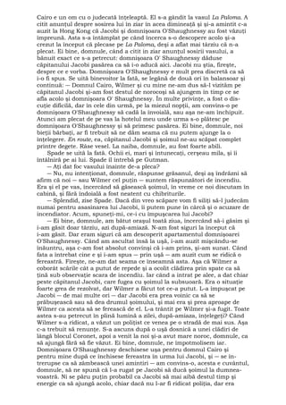 Cairo e un om cu o judecată înţeleaptă. El s-a gândit la vasul La Paloma. A 
citit anunţul despre sosirea lui în ziar în acea dimineaţă şi şi-a amintit c-a 
auzit la Hong Kong că Jacobi şi domnişoara O'Shaughnessy au fost văzuţi 
împreună. Asta s-a întâmplat pe când încerca s-o descopere acolo şi-a 
crezut la început că plecase pe La Paloma, deşi a aflat mai târziu că n-a 
plecat. Ei bine, domnule, când a citit in ziar anunţul sosirii vasului, a 
bănuit exact ce s-a petrecut: domnişoara O' Shaughnessy dăduse 
căpitanului Jacobi pasărea ca să i-o aducă aici. Jacobi nu ştia, fireşte, 
despre ce e vorba. Domnişoara O'Shaughnessy e mult prea discretă ca să 
i-o fi spus. Se uită binevoitor la fată, se legănă de două ori în balansoar şi 
continuă: ― Domnul Cairo, Wilmer şi cu mine ne-am dus să-l vizităm pe 
căpitanul Jacobi şi-am fost destul de norocoşi să ajungem în timp ce se 
afla acolo şi domnişoara O' Shaughnessy. În multe privinţe, a fost o dis-cuţie 
dificilă, dar în cele din urmă, pe la miezul nopţii, am convins-o pe 
domnişoara O'Shaughnessy să cadă la învoială, sau aşa ne-am închipuit. 
Atunci am plecat de pe vas la hotelul meu unde urma s-o plătesc pe 
domnişoara O'Shaughnessy şi să primesc pasărea. Ei bine, domnule, noi 
bieţii bărbaţi, ar fi trebuit să ne dăm seama că nu putem ajunge la o 
înţelegere. En route, ea, căpitanul Jacobi şi şoimul ne-au scăpat complet 
printre degete. Râse vesel. La naiba, domnule, au fost foarte abili. 
Spade se uită la fată. Ochii ei, mari şi întunecaţi, cerşeau mila, şi îi 
întâlniră pe ai lui. Spade îl întrebă pe Gutman. 
― Aţi dat foc vasului înainte de-a pleca? 
― Nu, nu intenţionat, domnule, răspunse grăsanul, deşi aş îndrăzni să 
afirm că noi ― sau Wilmer cel puţin ― suntem răspunzători de incendiu. 
Era şi el pe vas, încercând să găsească şoimul, în vreme ce noi discutam în 
cabină, şi fără îndoială a fost neatent cu chibriturile. 
― Splendid, zise Spade. Dacă din vreo scăpare vom fi siliţi să-l judecăm 
numai pentru asasinarea lui Jacobi, îi putem pune în cârcă şi o acuzare de 
incendiator. Acum, spuneţi-mi, ce-i cu împuşcarea lui Jacobi? 
― Ei bine, domnule, am bătut oraşul toată ziua, încercând să-i găsim şi 
i-am găsit doar târziu, azi după-amiază. N-am fost siguri la început că 
i-am găsit. Dar eram siguri că am descoperit apartamentul domnişoarei 
O'Shaughnessy. Când am ascultat însă la uşă, i-am auzit mişcându-se 
înăuntru, aşa c-am fost absolut convinşi că i-am prins, şi-am sunat. Când 
fata a întrebat cine e şi i-am spus ― prin uşă ― am auzit cum se ridică o 
fereastră. Fireşte, ne-am dat seama ce înseamnă asta. Aşa că Wilmer a 
coborât scările cât a putut de repede şi a ocolit clădirea prin spate ca să 
ţină sub observaţie scara de incendiu. Iar când a intrat pe alee, a dat chiar 
peste căpitanul Jacobi, care fugea cu şoimul la subsuoară. Era o situaţie 
foarte grea de rezolvat, dar Wilmer a făcut tot ce-a putut. L-a împuşcat pe 
Jacobi ― de mai multe ori ― dar Jacobi era prea voinic ca să se 
prăbuşească sau să dea drumul şoimului, şi mai era şi prea aproape de 
Wilmer ca acesta să se ferească de el. L-a trântit pe Wilmer şi-a fugit. Toate 
astea s-au petrecut în plină lumină a zilei, după-amiaza, înţelegeţi? Când 
Wilmer s-a ridicat, a văzut un poliţist ce venea pe o stradă de mai sus. Aşa 
c-a trebuit să renunţe. S-a ascuns după o uşă dosnică a unei clădiri de 
lângă blocul Coronet, apoi a venit la noi şi-a avut mare noroc, domnule, ca 
să ajungă fără să fie văzut. Ei bine, domnule, ne împotmolisem iar. 
Domnişoara O'Shaughnessy deschisese uşa pentru domnul Cairo şi 
pentru mine după ce închisese fereastra în urma lui Jacobi, şi ― se în-trerupse 
ca să zâmbească unei amintiri ― am convins-o, acesta e cuvântul, 
domnule, să ne spună că l-a rugat pe Jacobi să ducă şoimul la dumnea-voastră. 
Ni se păru puţin probabil ca Jacobi să mai aibă destul timp şi 
energie ca să ajungă acolo, chiar dacă nu l-ar fi ridicat poliţia, dar era 
 