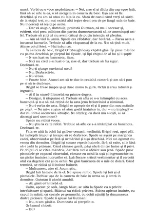 masă. Vorbi cu o voce nepăsătoare: ― Noi, zise el şi dădu din cap spre fată, 
fără să se uite la ea, o să mergem în camera de baie. Uşa are să fie 
deschisă şi eu am să stau cu faţa la ea. Afară de cazul când vreţi să săriţi 
de la etajul trei, nu mai există altă ieşire decit cea de pe lângă sala de baie. 
Nu încercaţi să ieşiţi pe acolo. 
― Dar vă asigur, domnule, protestă Gutman, că nu-i necesar şi, 
evident, nici prea politicos din partea dumneavoastră să ne ameninţaţi ast-fel. 
Trebuie să ştiţi că nu avem câtuşi de puţin intenţia să plecăm. 
— Am să văd la urmă. Spade era răbdător, dar hotărât. ― Farsa asta a 
încurcat lucrurile. Trebuie să aflu răspunsul de la ea. N-o să ţină mult. 
Atinse cotul fetei. ― Hai înăuntru. 
În camera de baie, Brigid O' Shaughnessy căpătă glas. Îşi puse mâinile 
cu palma deschisă pe pieptul lui Spade, îşi lipi chipul de al lui şi îi şopti: 
― N-am luat eu bancnota, Sam. 
― Nici nu cred c-ai luat-o tu, zise el, dar trebuie să fiu sigur. 
Dezbracă-te. 
― Nu-ţi ajunge cuvântul meu? 
― Nu. Dezbracă-te. 
― Nu vreau. 
― Foarte bine. Atunci am să te duc în cealaltă cameră şi-am să-i pun 
pe ei să te dezbrace. 
Brigid se trase înapoi şi-şi duse mâna la gură. Ochii îi erau rotunzi şi 
îngroziţi. 
― Ai fi în stare? îl întrebă ea printre degete. 
― Desigur, îi răspunse el. Trebuie să aflu ce s-a întâmplat cu acea 
bancnotă şi n-o să mă reţină de la asta jena feciorelnică a nimănui. 
― Nu-i vorba de asta. Brigid se apropie de el şi îi puse din nou mâinile 
pe piept. ― Nu mi-e ruşine să stau goală înaintea ta, dar ― nu înţelegi? ― 
dar nu într-o asemenea situaţie. Nu înţelegi că dacă mă sileşti, ai să 
distrugi acel sentiment? 
Spade nu ridică vocea. 
― Nu ştiu la ce te referi. Trebuie să aflu ce s-a întâmplat eu bancnota. 
Dezbracă-te. 
Fata se uită la ochii lui galben-cenuşii, neclintiţi; Brigid roşi, apoi păli. 
Îşi îndreptă trupul şi începu să se dezbrace. Spade se aşeză pe marginea 
cadei, observând-o pe fată şi urmărind şi uşa deschisă. Nici un zgomot nu 
venea din dormitor. Brigid îşi scoase repede hainele, fără să ezite, şi le lăsă 
să-i cadă la picioare. Când rămase goală, păşi afară dintre haine şi îl privi. 
Pe chipul ei se citea mândria, dar fără nici o sfidare sau jenă. Spade puse 
pistoalele pe capacul closetului, rămase eu ochii la uşă şi îngenunchie cu 
un picior înaintea lucrurilor ei. Luă fiecare articol vestimentar şi îl cercetă 
atât cu degetele cât şi cu ochii. Nu găsi bancnota de o mie de dolari. Când 
termină, se ridică şi îi întinse hainele. 
― Mulţumesc, zise el. Acum ştiu. 
Brigid luă hainele de la el. Nu spuse nimic. Spade îşi luă şi el 
pistoalele. Închise uşa de la camera de baie în urma sa şi intră în 
dormitor. Gutman îi zâmbi amabil. 
― Aţi găsit-o? întrebă el. 
Cairo, aşezat pe sofa, lângă băiat, se uită la Spade cu o privire 
întrebătoare şi opacă. Băiatul nu ridică privirea. Stătea aplecat înainte, cu 
capul în mâini, cu coatele pe genunchi, cu ochii aţintiţi la duşumeaua 
dintre picioare. Spade îi spuse lui Gutman: 
― Nu, n-am găsit-o. Dumneata ai şterpelit-o. 
Grăsanul chicoti: 
― Eu? 
 