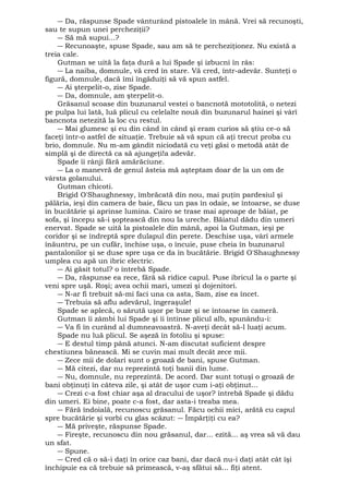 ― Da, răspunse Spade vânturând pistoalele în mână. Vrei să recunoşti, 
sau te supun unei percheziţii? 
― Să mă supui...? 
― Recunoaşte, spuse Spade, sau am să te percheziţionez. Nu există a 
treia cale. 
Gutman se uită la faţa dură a lui Spade şi izbucni în râs: 
― La naiba, domnule, vă cred în stare. Vă cred, într-adevăr. Sunteţi o 
figură, domnule, dacă îmi îngăduiţi să vă spun astfel. 
― Ai şterpelit-o, zise Spade. 
― Da, domnule, am şterpelit-o. 
Grăsanul scoase din buzunarul vestei o bancnotă mototolită, o netezi 
pe pulpa lui lată, luă plicul cu celelalte nouă din buzunarul hainei şi vârî 
bancnota netezită la loc cu restul. 
― Mai glumesc şi eu din când în când şi eram curios să ştiu ce-o să 
faceţi într-o astfel de situaţie. Trebuie să vă spun că aţi trecut proba cu 
brio, domnule. Nu m-am gândit niciodată cu veţi găsi o metodă atât de 
simplă şi de directă ca să ajungeţi!a adevăr. 
Spade îi rânji fără amărăciune. 
― La o manevră de genul ăsteia mă aşteptam doar de la un om de 
vârsta golanului. 
Gutman chicoti. 
Brigid O'Shaughnessy, îmbrăcată din nou, mai puţin pardesiul şi 
pălăria, ieşi din camera de baie, făcu un pas în odaie, se întoarse, se duse 
în bucătărie şi aprinse lumina. Cairo se trase mai aproape de băiat, pe 
sofa, şi începu să-i şoptească din nou la ureche. Băiatul dădu din umeri 
enervat. Spade se uită la pistoalele din mână, apoi la Gutman, ieşi pe 
coridor şi se îndreptă spre dulapul din perete. Deschise uşa, vârî armele 
înăuntru, pe un cufăr, închise uşa, o încuie, puse cheia în buzunarul 
pantalonilor şi se duse spre uşa ce da în bucătărie. Brigid O'Shaughnessy 
umplea cu apă un ibric electric. 
― Ai găsit totul? o întrebă Spade. 
― Da, răspunse ea rece, fără să ridice capul. Puse ibricul la o parte şi 
veni spre uşă. Roşi; avea ochii mari, umezi şi dojenitori. 
― N-ar fi trebuit să-mi faci una ca asta, Sam, zise ea încet. 
― Trebuia să aflu adevărul, îngeraşule! 
Spade se aplecă, o sărută uşor pe buze şi se întoarse în cameră. 
Gutman îi zâmbi lui Spade şi îi întinse plicul alb, spunându-i: 
― Va fi în curând al dumneavoastră. N-aveţi decât să-l luaţi acum. 
Spade nu luă plicul. Se aşeză în fotoliu şi spuse: 
― E destul timp până atunci. N-am discutat suficient despre 
chestiunea bănească. Mi se cuvin mai mult decât zece mii. 
― Zece mii de dolari sunt o groază de bani, spuse Gutman. 
― Mă citezi, dar nu reprezintă toţi banii din lume. 
― Nu, domnule, nu reprezintă. De acord. Dar sunt totuşi o groază de 
bani obţinuţi în câteva zile, şi atât de uşor cum i-aţi obţinut... 
― Crezi c-a fost chiar aşa al dracului de uşor? întrebă Spade şi dădu 
din umeri. Ei bine, poate c-a fost, dar asta-i treaba mea. 
― Fără îndoială, recunoscu grăsanul. Făcu ochii mici, arătă cu capul 
spre bucătărie şi vorbi cu glas scăzut: ― Împărţiţi cu ea? 
― Mă priveşte, răspunse Spade. 
― Fireşte, recunoscu din nou grăsanul, dar... ezită... aş vrea să vă dau 
un sfat. 
― Spune. 
― Cred că o să-i daţi în orice caz bani, dar dacă nu-i daţi atât cât îşi 
închipuie ea că trebuie să primească, v-aş sfătui să... fiţi atent. 
 