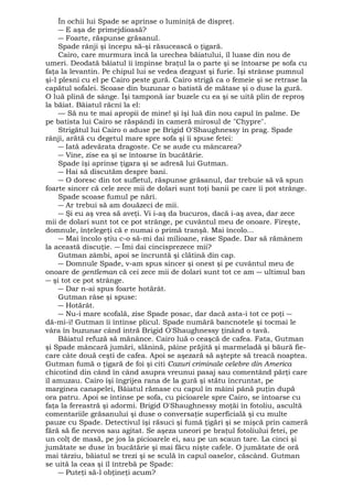 În ochii lui Spade se aprinse o luminiţă de dispreţ. 
― E aşa de primejdioasă? 
― Foarte, răspunse grăsanul. 
Spade rânji şi începu să-şi răsucească o ţigară. 
Cairo, care murmura încă la urechea băiatului, îl luase din nou de 
umeri. Deodată băiatul îi împinse braţul la o parte şi se întoarse pe sofa cu 
faţa la levantin. Pe chipul lui se vedea dezgust şi furie. Îşi strânse pumnul 
şi-l plesni cu el pe Cairo peste gură. Cairo strigă ca o femeie şi se retrase la 
capătul sofalei. Scoase din buzunar o batistă de mătase şi o duse la gură. 
O luă plină de sânge. Îşi tamponă iar buzele cu ea şi se uită plin de reproş 
la băiat. Băiatul răcni la el: 
— Să nu te mai apropii de mine! şi îşi luă din nou capul în palme. De 
pe batista lui Cairo se răspândi în cameră mirosul de "Chypre". 
Strigătul lui Cairo o aduse pe Brigid O'Shaughnessy în prag. Spade 
rânji, arătă cu degetul mare spre sofa şi îi spuse fetei: 
― Iată adevărata dragoste. Ce se aude cu mâncarea? 
― Vine, zise ea şi se întoarse în bucătărie. 
Spade îşi aprinse ţigara şi se adresă lui Gutman. 
― Hai să discutăm despre bani. 
― O doresc din tot sufletul, răspunse grăsanul, dar trebuie să vă spun 
foarte sincer că cele zece mii de dolari sunt toţi banii pe care îi pot strânge. 
Spade scoase fumul pe nări. 
― Ar trebui să am douăzeci de mii. 
― Şi eu aş vrea să aveţi. Vi i-aş da bucuros, dacă i-aş avea, dar zece 
mii de dolari sunt tot ce pot strânge, pe cuvântul meu de onoare. Fireşte, 
domnule, înţelegeţi că e numai o primă tranşă. Mai încolo... 
― Mai încolo ştiu c-o să-mi dai milioane, râse Spade. Dar să rămânem 
la această discuţie. ― Îmi dai cincisprezece mii? 
Gutman zâmbi, apoi se încruntă şi clătină din cap. 
― Domnule Spade, v-am spus sincer şi onest şi pe cuvântul meu de 
onoare de gentleman că cei zece mii de dolari sunt tot ce am ― ultimul ban 
― şi tot ce pot strânge. 
― Dar n-ai spus foarte hotărât. 
Gutman râse şi spuse: 
― Hotărât. 
― Nu-i mare scofală, zise Spade posac, dar dacă asta-i tot ce poţi ― 
dă-mi-i! Gutman îi întinse plicul. Spade numără bancnotele şi tocmai le 
vâra în buzunar când intră Brigid O'Shaughnessy ţinând o tavă. 
Băiatul refuză să mănânce. Cairo luă o ceaşcă de cafea. Fata, Gutman 
şi Spade mâncară jumări, slănină, pâine prăjită şi marmeladă şi băură fie-care 
câte două ceşti de cafea. Apoi se aşezară să aştepte să treacă noaptea. 
Gutman fumă o ţigară de foi şi citi Cazuri criminale celebre din America 
chicotind din când în când asupra vreunui pasaj sau comentând părţi care 
îl amuzau. Cairo îşi îngrijea rana de la gură şi stătu încruntat, pe 
marginea canapelei, Băiatul rămase cu capul în mâini până puţin după 
ora patru. Apoi se întinse pe sofa, cu picioarele spre Cairo, se întoarse cu 
faţa la fereastră şi adormi. Brigid O'Shaughnessy moţăi în fotoliu, ascultă 
comentariile grăsanului şi duse o conversaţie superficială şi cu multe 
pauze cu Spade. Detectivul îşi răsuci şi fumă ţigări şi se mişcă prin cameră 
fără să fie nervos sau agitat. Se aşeza uneori pe braţul fotoliului fetei, pe 
un colţ de masă, pe jos la picioarele ei, sau pe un scaun tare. La cinci şi 
jumătate se duse în bucătărie şi mai făcu nişte cafele. O jumătate de oră 
mai târziu, băiatul se trezi şi se sculă în capul oaselor, căscând. Gutman 
se uită la ceas şi îl întrebă pe Spade: 
― Puteţi să-l obţineţi acum? 
 