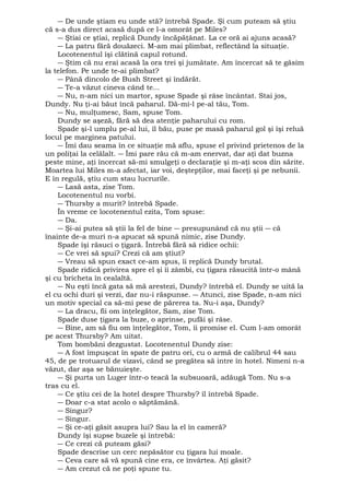 ― De unde ştiam eu unde stă? întrebă Spade. Şi cum puteam să ştiu 
că s-a dus direct acasă după ce l-a omorât pe Miles? 
― Ştiai ce ştiai, replică Dundy încăpăţânat. La ce oră ai ajuns acasă? 
― La patru fără douăzeci. M-am mai plimbat, reflectând la situaţie. 
Locotenentul îşi clătină capul rotund. 
― Ştim că nu erai acasă la ora trei şi jumătate. Am încercat să te găsim 
la telefon. Pe unde te-ai plimbat? 
― Până dincolo de Bush Street şi îndărăt. 
― Te-a văzut cineva când te... 
― Nu, n-am nici un martor, spuse Spade şi râse încântat. Stai jos, 
Dundy. Nu ţi-ai băut încă paharul. Dă-mi-l pe-al tău, Tom. 
― Nu, mulţumesc, Sam, spuse Tom. 
Dundy se aşeză, fără să dea atenţie paharului cu rom. 
Spade şi-l umplu pe-al lui, îl bău, puse pe masă paharul gol şi îşi reluă 
locul pe marginea patului. 
― Îmi dau seama în ce situaţie mă aflu, spuse el privind prietenos de la 
un poliţai la celălalt. ― Îmi pare rău că m-am enervat, dar aţi dat buzna 
peste mine, aţi încercat să-mi smulgeţi o declaraţie şi m-aţi scos din sărite. 
Moartea lui Miles m-a afectat, iar voi, deştepţilor, mai faceţi şi pe nebunii. 
E în regulă, ştiu cum stau lucrurile. 
― Lasă asta, zise Tom. 
Locotenentul nu vorbi. 
― Thursby a murit? întrebă Spade. 
În vreme ce locotenentul ezita, Tom spuse: 
― Da. 
― Şi-ai putea să ştii la fel de bine ― presupunând că nu ştii ― că 
înainte de-a muri n-a apucat să spună nimic, zise Dundy. 
Spade îşi răsuci o ţigară. Întrebă fără să ridice ochii: 
― Ce vrei să spui? Crezi că am ştiut? 
― Vreau să spun exact ce-am spus, îi replică Dundy brutal. 
Spade ridică privirea spre el şi îi zâmbi, cu ţigara răsucită într-o mână 
şi cu bricheta în cealaltă. 
― Nu eşti încă gata să mă arestezi, Dundy? întrebă el. Dundy se uită la 
el cu ochi duri şi verzi, dar nu-i răspunse. ― Atunci, zise Spade, n-am nici 
un motiv special ca să-mi pese de părerea ta. Nu-i aşa, Dundy? 
― La dracu, fii om înţelegător, Sam, zise Tom. 
Spade duse ţigara la buze, o aprinse, pufăi şi râse. 
― Bine, am să fiu om înţelegător, Tom, îi promise el. Cum l-am omorât 
pe acest Thursby? Am uitat. 
Tom bombăni dezgustat. Locotenentul Dundy zise: 
― A fost împuşcat în spate de patru ori, cu o armă de calibrul 44 sau 
45, de pe trotuarul de vizavi, când se pregătea să intre în hotel. Nimeni n-a 
văzut, dar aşa se bănuieşte. 
― Şi purta un Luger într-o teacă la subsuoară, adăugă Tom. Nu s-a 
tras cu el. 
― Ce ştiu cei de la hotel despre Thursby? îl întrebă Spade. 
― Doar c-a stat acolo o săptămână. 
― Singur? 
― Singur. 
― Şi ce-aţi găsit asupra lui? Sau la el în cameră? 
Dundy îşi supse buzele şi întrebă: 
― Ce crezi că puteam găsi? 
Spade descrise un cerc nepăsător cu ţigara lui moale. 
― Ceva care să vă spună cine era, ce învârtea. Aţi găsit? 
― Am crezut că ne poţi spune tu. 
 