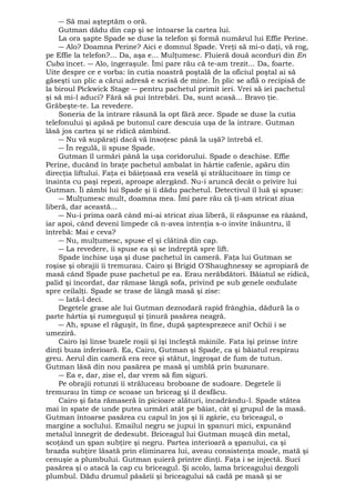 ― Să mai aşteptăm o oră. 
Gutman dădu din cap şi se întoarse la cartea lui. 
La ora şapte Spade se duse la telefon şi formă numărul lui Effie Perine. 
― Alo? Doamna Perine? Aici e domnul Spade. Vreţi să mi-o daţi, vă rog, 
pe Effie la telefon?... Da, aşa e... Mulţumesc. Fluieră două acorduri din En 
Cuba încet. ― Alo, îngeraşule. Îmi pare rău că te-am trezit... Da, foarte. 
Uite despre ce e vorba: în cutia noastră poştală de la oficiul poştal ai să 
găseşti un plic a cărui adresă e scrisă de mine. În plic se află o recipisă de 
la biroul Pickwick Stage ― pentru pachetul primit ieri. Vrei să iei pachetul 
şi să mi-l aduci? Fără să pui întrebări. Da, sunt acasă... Bravo ţie. 
Grăbeşte-te. La revedere. 
Soneria de la intrare răsună la opt fără zece. Spade se duse la cutia 
telefonului şi apăsă pe butonul care descuia uşa de la intrare. Gutman 
lăsă jos cartea şi se ridică zâmbind. 
― Nu vă supăraţi dacă vă însoţesc până la uşă? întrebă el. 
― În regulă, îi spuse Spade. 
Gutman îl urmări până la uşa coridorului. Spade o deschise. Effie 
Perine, ducând în braţe pachetul ambalat în hârtie cafenie, apăru din 
direcţia liftului. Faţa ei băieţoasă era veselă şi strălucitoare în timp ce 
înainta cu paşi repezi, aproape alergând. Nu-i aruncă decât o privire lui 
Gutman. Îi zâmbi lui Spade şi îi dădu pachetul. Detectivul îl luă şi spuse: 
― Mulţumesc mult, doamna mea. Îmi pare rău că ţi-am stricat ziua 
liberă, dar această... 
― Nu-i prima oară când mi-ai stricat ziua liberă, îi răspunse ea râzând, 
iar apoi, când deveni limpede că n-avea intenţia s-o invite înăuntru, îl 
întrebă: Mai e ceva? 
― Nu, mulţumesc, spuse el şi clătină din cap. 
― La revedere, îi spuse ea şi se îndreptă spre lift. 
Spade închise uşa şi duse pachetul în cameră. Faţa lui Gutman se 
roşise şi obrajii îi tremurau. Cairo şi Brigid O'Shaughnessy se apropiară de 
masă când Spade puse pachetul pe ea. Erau nerăbdători. Băiatul se ridică, 
palid şi încordat, dar rămase lângă sofa, privind pe sub genele ondulate 
spre ceilalţi. Spade se trase de lângă masă şi zise: 
― Iată-l deci. 
Degetele grase ale lui Gutman deznodară rapid frânghia, dădură la o 
parte hârtia şi rumeguşul şi ţinură pasărea neagră. 
― Ah, spuse el răguşit, în fine, după şaptesprezece ani! Ochii i se 
umeziră. 
Cairo îşi linse buzele roşii şi îşi încleştă mâinile. Fata îşi prinse între 
dinţi buza inferioară. Ea, Cairo, Gutman şi Spade, ca şi băiatul respirau 
greu. Aerul din cameră era rece şi stătut, îngroşat de fum de tutun. 
Gutman lăsă din nou pasărea pe masă şi umblă prin buzunare. 
― Ea e, dar, zise el, dar vrem să fim siguri. 
Pe obrajii rotunzi îi străluceau broboane de sudoare. Degetele îi 
tremurau în timp ce scoase un briceag şi îl desfăcu. 
Cairo şi fata rămaseră în picioare alături, încadrându-l. Spade stătea 
mai în spate de unde putea urmări atât pe băiat, cât şi grupul de la masă. 
Gutman întoarse pasărea cu capul în jos şi îi zgârie, cu briceagul, o 
margine a soclului. Emailul negru se jupui în şpanuri mici, expunând 
metalul înnegrit de dedesubt. Briceagul lui Gutman muşcă din metal, 
scoţând un şpan subţire şi negru. Partea interioară a şpanului, ca şi 
brazda subţire lăsată prin eliminarea lui, aveau consistenţa moale, mată şi 
cenuşie a plumbului. Gutman şuieră printre dinţi. Faţa i se injectă. Suci 
pasărea şi o atacă la cap cu briceagul. Şi acolo, lama briceagului dezgoli 
plumbul. Dădu drumul păsării şi briceagului să cadă pe masă şi se 
 