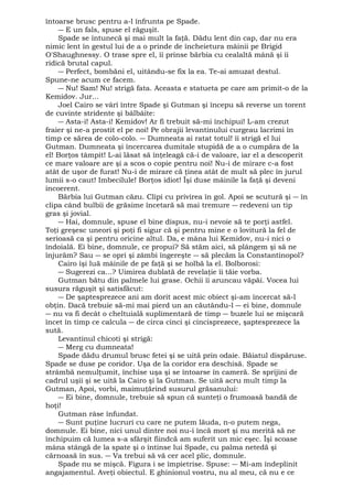 întoarse brusc pentru a-l înfrunta pe Spade. 
― E un fals, spuse el răguşit. 
Spade se întunecă şi mai mult la faţă. Dădu lent din cap, dar nu era 
nimic lent în gestul lui de a o prinde de încheietura mâinii pe Brigid 
O'Shaughnessy. O trase spre el, îi prinse bărbia cu cealaltă mână şi îi 
ridică brutal capul. 
― Perfect, bombăni el, uitându-se fix la ea. Te-ai amuzat destul. 
Spune-ne acum ce facem. 
― Nu! Sam! Nu! strigă fata. Aceasta e statueta pe care am primit-o de la 
Kemidov. Jur... 
Joel Cairo se vârî între Spade şi Gutman şi începu să reverse un torent 
de cuvinte stridente şi bâlbâite: 
― Asta-i! Asta-i! Kemidov! Ar fi trebuit să-mi închipui! L-am crezut 
fraier şi ne-a prostit el pe noi! Pe obrajii levantinului curgeau lacrimi în 
timp ce sărea de colo-colo. ― Dumneata ai ratat totul! îi strigă el lui 
Gutman. Dumneata şi încercarea dumitale stupidă de a o cumpăra de la 
el! Borţos tâmpit! L-ai lăsat să înţeleagă că-i de valoare, iar el a descoperit 
ce mare valoare are şi a scos o copie pentru noi! Nu-i de mirare c-a fost 
atât de uşor de furat! Nu-i de mirare că ţinea atât de mult să plec în jurul 
lumii s-o caut! Imbecilule! Borţos idiot! Îşi duse mâinile la faţă şi deveni 
incoerent. 
Bărbia lui Gutman căzu. Clipi cu privirea în gol. Apoi se scutură şi ― în 
clipa când bulbii de grăsime încetară să mai tremure ― redeveni un tip 
gras şi jovial. 
― Hai, domnule, spuse el bine dispus, nu-i nevoie să te porţi astfel. 
Toţi greşesc uneori şi poţi fi sigur că şi pentru mine e o lovitură la fel de 
serioasă ca şi pentru oricine altul. Da, e mâna lui Kemidov, nu-i nici o 
îndoială. Ei bine, domnule, ce propui? Să stăm aici, să plângem şi să ne 
înjurăm? Sau ― se opri şi zâmbi îngereşte ― să plecăm la Constantinopol? 
Cairo îşi luă mâinile de pe faţă şi se holbă la el. Bolborosi: 
― Sugerezi ca...? Uimirea dublată de revelaţie îi tăie vorba. 
Gutman bătu din palmele lui grase. Ochii îi aruncau văpăi. Vocea lui 
susura răguşit şi satisfăcut: 
― De şaptesprezece ani am dorit acest mic obiect şi-am încercat să-l 
obţin. Dacă trebuie să-mi mai pierd un an căutându-l ― ei bine, domnule 
― nu va fi decât o cheltuială suplimentară de timp ― buzele lui se mişcară 
încet în timp ce calcula ― de circa cinci şi cincisprezece, şaptesprezece la 
sută. 
Levantinul chicoti şi strigă: 
― Merg cu dumneata! 
Spade dădu drumul brusc fetei şi se uită prin odaie. Băiatul dispăruse. 
Spade se duse pe coridor. Uşa de la coridor era deschisă. Spade se 
strâmbă nemulţumit, închise uşa şi se întoarse în cameră. Se sprijini de 
cadrul uşii şi se uită la Cairo şi la Gutman. Se uită acru mult timp la 
Gutman, Apoi, vorbi, maimuţărind susurul grăsanului: 
― Ei bine, domnule, trebuie să spun că sunteţi o frumoasă bandă de 
hoţi! Gutman râse înfundat. 
― Sunt puţine lucruri cu care ne putem lăuda, n-o putem nega, 
domnule. Ei bine, nici unul dintre noi nu-i încă mort şi nu merită să ne 
închipuim că lumea s-a sfârşit fiindcă am suferit un mic eşec. Îşi scoase 
mâna stângă de la spate şi o întinse lui Spade, cu palma netedă şi 
cărnoasă în sus. ― Va trebui să vă cer acel plic, domnule. 
Spade nu se mişcă. Figura i se împietrise. Spuse: ― Mi-am îndeplinit 
angajamentul. Aveţi obiectul. E ghinionul vostru, nu al meu, că nu e ce 
 