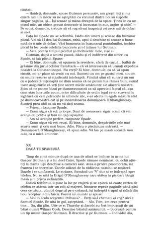 căutaţi. 
― Haideţi, domnule, spuse Gutman persuasiv, am greşit toţi şi nu 
există nici un motiv să ne aşteptăm ca vreunul dintre noi să suporte 
singur paguba, şi... Îşi scoase şi mâna dreaptă de la spate. Ţinea în ea un 
pistol mic, un obiect gravat decorativ şi încrustat în aur, argint şi sidef. ― 
Pe scurt, domnule, trebuie să vă rog să-mi înapoiaţi cei zece mii de dolari 
ai mei. 
Faţa lui Spade nu se schimbă. Dădu din umeri şi scoase din buzunar 
plicul. Voi să i-l dea lui Gutman, ezită, apoi îl deschise şi scoase o banc-notă 
de o mie de dolari. Vârî bancnota în buzunarul pantalonilor, închise 
plicul la loc peste celelalte bancnote şi i-l întinse lui Gutman. 
― Asta pentru timpul pierdut şi cheltuielile mele, zise el. 
Gutman, după o scurtă pauză, dădu şi el indiferent din umeri ca 
Spade, şi luă plicul. Spuse: 
― Ei bine, domnule, vă spunem la revedere, afară de cazul... bulbii de 
grăsime din jurul ochilor fremătară ― că vă interesează să urmaţi expediţia 
noastră la Constantinopol. Nu vreţi? Ei bine, domnule, ca să vă spun 
cinstit, mi-ar place să veniţi cu noi. Sunteţi un om pe gustul meu, un om 
cu multe resurse şi o judecată înţeleaptă. Fiindcă ştim că sunteţi un om 
cu o judecată înţeleaptă ne dăm seama că ne putem lua rămas bun, având 
toate asigurările că veţi ţine secret micile amănunte ale afacerii noastre. 
Ştim că ne putem bizui pe dumneavoastră ca să apreciaţi faptul că, aşa 
cum stau lucrurile acum, orice dificultate de ordin legal ce-ar surveni în 
legătură cu cele petrecute în ultimele zile, v-ar afecta în egală măsură atât 
pe dumneavoastră cât şi pe încântătoarea domnişoară O'Shaughnessy. 
Sunteţi prea abil ca să nu vă daţi seama. 
― Pricep, răspunse Spade. 
― Eram sigur că veţi pricepe. Sunt de asemenea sigur acum că veţi 
aranja cu poliţia şi fără un ţap ispăşitor. 
― Am să aranjez perfect, răspunse Spade. 
― Eram sigur că veţi reuşi. Ei bine, domnule, despărţirile cele mai 
scurte sunt şi cele mai bune. Adio. Făcu o plecăciune măreaţă. ― 
Domnişoară O'Shaughnessy, vă spun adio. Vă las pe masă această rara 
avis, ca o mică amintire. 
XX 
DACĂ TE SPÂNZURĂ 
Timp de cinci minute după ce uşa de afară se închise în urma lui 
Gasper Gutman şi a lui Joel Cairo, Spade rămase nemişcat, cu ochii aţin-tiţi 
la clanţa uşii deschise a camerei sale. Avea o privire posomorâtă, iar 
fruntea i se încreţise. Cutele adânci de la rădăcina nasului se roşiseră. 
Buzele i se umflaseră. Le strânse, formând un "V" dur şi se îndreptă spre 
telefon. Nu se uită la Brigid O'Shaughnessy care stătea în picioare lângă 
masă şi îl privea neliniştită. 
Ridică telefonul, îl puse la loc pe etajeră şi se aplecă să caute cartea de 
telefon ce atârna într-un colţ al etajerei. Întoarse repede paginile până găsi 
ceea ce căuta, plimbă degetul pe o coloană, îşi îndreptă trupul şi ridică din 
nou receptorul din furcă. Formă un număr şi spuse: 
― Alo? E acolo sergentul Polhaus?... Vreţi să-l chemaţi vă rog? Aici e 
Samuel Spade. Se uită în gol, aşteptând. ― Alo, Tom, am ceva pentru 
tine... Da, din plin. Uite ce e: Thursby şi Jacobi au fost împuşcaţi de un 
băiat numit Wilmer Cook. Descrise băiatul amănunţit. ― Lucrează pentru 
un tip numit Gasper Gutman. Îl descrise şi pe Gutman. ― Individul ăla, 
 