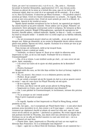 Cairo, pe care l-ai cunoscut aici, e şi el cu ei... Da, asta e... Gutman 
locuieşte la hotelul Alexandria, apartamentul 12 C, sau locuia acolo. 
Tocmai au plecat de la mine şi o întind din oraş, aşa că va trebui să 
acţionezi rapid, deşi nu cred că ei se aşteaptă să fie arestaţi... E şi o fată 
cu ei, fiica lui Gutman. O descrise pe Rhea Gutman. ― Fii prudent când îl 
arestezi pe băiat. Cred că-i foarte îndemânatec cu armele... În regulă, Tom, 
şi am şi aici ceva pentru tine. Cred că sunt armele pe care le-a folosit. Ai 
dreptate. Apucă-te de treabă şi noroc. 
Spade aşeză imediat receptorul la loc în furcă, iar aparatul pe etajeră. 
Îşi umezi buzele şi îşi privi mâinile. Trase adânc aer în piept. Palmele i se 
umeziseră. Între pleoapele contractate ochii îi sclipeau. Se întoarse şi făcu 
trei paşi prin cameră. Brigid O'Shaughnessy, speriată de apropierea lui 
bruscă, răsuflă adânc, râzând înăbuşit. Spade, în faţa ei ― înalt, cu oasele 
lui mari şi muşchi solizi ― îi zâmbi rece cu ochii aspri şi cu bărbia ridicată, 
şi îi spuse: 
― Au să recunoască atunci când au să-i prindă... şi-au să spună şi 
despre noi. Stăm pe dinamită, şi nu avem la dispoziţie decât câteva minute 
până vine poliţia. Spune-mi totul, repede. Gutman te-a trimis pe tine şi pe 
Cairo la Constantinopol? 
Fata începu să vorbească, ezită şi îşi muşcă buza. 
Spade îi puse o mână pe umăr. 
― Vorbeşte, ce dracu! spuse el. Sunt şi eu vârât în afacerea asta 
împreună cu tine, şi să nu mă înşeli. Vorbeşte! El te-a trimis la 
Constantinopol? 
― Da, el m-a trimis. L-am întâlnit acolo pe Joel... şi i-am cerut să mă 
ajute. Apoi, amândoi... 
― I-ai cerut lui Cairo să te ajute să obţii pasărea de la Kemidov? 
― Da. 
― Pentru Gutman? 
Brigid ezită din nou, se feri din faţa ochilor lui duri şi furioşi, înghiţi în 
sec şi spuse: 
― Nu, nu atunci. Am crezut c-o s-o obţinem pentru noi doi. 
― Perfect. Şi pe urmă? 
― O, pe urmă a început să-mi fie teamă că Joel n-o să se poarte corect 
cu mine ― aşa că i-am cerut lui Floyd Thursby să mă ajute. 
― Şi te-a ajutat. Apoi? 
― Ei bine, am făcut rost de şoim şi-am plecat la Hong Kong. 
― Împreună cu Cairo, sau l-ai abandonat mai dinainte? 
― Da. L-am părăsit la Constantinopol, în închisoare, intrase din pricina 
unui cec. 
― Tu ai aranjat ca să-l reţină acolo? 
Fata îl privi ruşinată şi şopti: 
― Da. 
― În regulă. Aşadar ai fost împreună cu Floyd la Hong Kong, având 
pasărea cu voi. 
― Da. Iar apoi... nu-l cunoşteam pe Floyd foarte bine ― n-am ştiut dacă 
puteam avea încredere în el, Am crezut c-ar fi mai sigur ― oricum, l-am 
cunoscut pe căpitanul Jacobi şi ştiam că vasul lui vine aici, aşa că i-am 
cerut să-mi aducă un pachet ― pachetul cu pasărea. Nu eram sigură dacă 
mă puteam încrede în Thursby, sau dacă Joel sau altcineva în slujba lui 
Gutman nu se va afla pe bordul vasului cu care am venit noi ― mi s-a 
părut planul cel mai bun. 
― Foarte bine. Apoi, împreună cu Thursby aţi luat un vas rapid cu 
direcţia San Francisco. Ce s-a întâmplat mai departe? 
― Apoi ― apoi mi s-a făcut frică de Gutman. Ştiam că are oamenii lui ― 
 