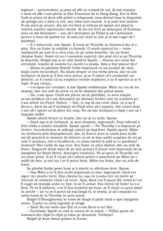 legături ― pretutindeni, şi-avea să afle în curând de noi. Şi mă temeam 
c-avea să afle c-am plecat la San Francisco de la Hong Kong. Era la New 
York şi ştiam că dacă află printr-o telegramă, avea destul timp la dispoziţie 
să ajungă aici o dată cu noi, sau chiar mai înainte. A şi sosit mai înainte. 
N-am ştiut pe atunci, dar mi-era frică şi trebuia să aştept aici până la 
sosirea vasului căpitanului Jacobi. Şi mi-era frică pe deasupra că Gutman 
avea să mă descopere ― sau să-l descopere pe Floyd şi să-l mituiască 
pentru a trece de partea lui. D-asta am venit la tine şi te-am rugat să-l 
pândeşti... 
― E o minciună, zise Spade. Îl aveai pe Thursby la cheremul tău şi o 
ştiai. Era un fraier în relaţiile cu femeile. O arată cazierul lui ― toate 
neplăcerile pe care le-a avut erau de pe urma femeilor. Iar un fraier 
rămâne fraier. Poate că nu-i cunoşteai cazierul, dar ştiai că-l ai pe Thursby 
la discreţie. Brigid roşi şi se uită timid la Spade. ― Doreai să-l scoţi din 
circulaţie, înainte de sosirea lui Jacobi cu prada. Ăsta a fost planul tău? 
― Ştiam că părăsise Statele Unite împreună cu un jucător de cărţi, 
după unele încurcături. Nu ştiam despre ce era vorba precis, dar mi-am 
închipuit că dacă ar fi fost ceva serios, şi-ar fi văzut că-l urmăreşte un 
detectiv, ar fi crezut că au reapărut vechile neplăceri, s-ar fi speriat şi-ar fi 
fugit. N-am crezut... 
― I-ai spus că-i urmărit, îi zise Spade confidenţial. Miles nu era de loc 
deştept, dar nici atât de prost ca să fie depistat din prima seară. 
― Da, i-am spus. Când am plecat să ne plimbăm, în acea noapte, 
m-am prefăcut că l-am descoperit pe domnul Archer care ne urmărea şi i 
l-am arătat lui Floyd. Hohoti. ― Dar, te rog să mă crezi, Sam, că n-aş fi 
făcut-o, dacă mi-aş fi închipuit că Floyd avea să-l omoare. Am crezut doar 
c-are să-l sperie ca să plece din oraş. Nu mi-am închipuit o clipă c-are să-l 
împuşte astfel. 
Spade zâmbi feroce cu buzele, dar nu şi cu ochii. Spuse: 
― Dacă aşa ţi-ai închipuit, ai avut dreptate, îngeraşule. Faţa ridicată a 
fetei trăda o uimire completă. Spade spuse: ― Nu Thursby l-a împuşcat pe 
Archer. Incredulitatea se adăugă uimirii pe faţa fetei. Spade spuse: Miles 
nu strălucea prin deşteptăciune, dar, la dracu! avea în urmă prea mulţi 
ani de practică în meseria de detectiv ca să se lase astfel surprins de cel pe 
care îl urmărea, într-o fundătură, cu arma vârâtă la şold şi cu pardesiul 
încheiat? Nici vorbă de aşa ceva. Era fraier ca orice bărbat, dar nu atât de 
fraier. Singurele două ieşiri de pe alee puteau fi ţinute sub observaţie de pe 
marginea lui Bush Street, deasupra tunelului. Ne-ai spus că Thursby era 
un actor prost. N-ar fi reuşit să-l aducă printr-o şmecherie pe Miles pe o 
astfel de alee, şi nici nu l-ar fi putut forţa. Miles era fraier, dar nu atât de 
fraier. 
Îşi plimbă limba peste buze şi îi zâmbi cu afecţiune fetei. Spuse: 
― Dar Miles s-ar fi dus acolo împreună cu tine, îngeraşule, dacă era 
sigur că-i pustiu locul. Erai clienta lui, aşa că n-avea nici un motiv să 
renunţe la urmărire când i-ai cerut. Apoi, dacă l-ai fi ajuns din urmă şi l-ai 
fi rugat să meargă acolo cu tine, te-ar fi urmat. Era destul de fraier ca s-o 
facă. Te-ar fi admirat, s-ar fi lins încântat pe buze, ar fi rânjit cu gura până 
la urechi ― iar tu ai fi putut să stai lângă el, în beznă, şi să-l împuşti cu 
arma luată de la Thursby în acea seară. 
Brigid O'Shaughnessy se trase de lângă el până când o opri marginea 
mesei. Îl privi cu ochii îngroziţi şi strigă: 
― Sam! Nu-mi vorbi aşa! Ştii că n-am făcut-o eu! Ştii... 
― Încetează. Spade se uită la ceasul de la mână. ― Poliţia poate să 
sosească din clipă în clipă şi stăm pe dinamită. Vorbeşte! 
Brigid îşi duse dosul palmei la frunte. 
 