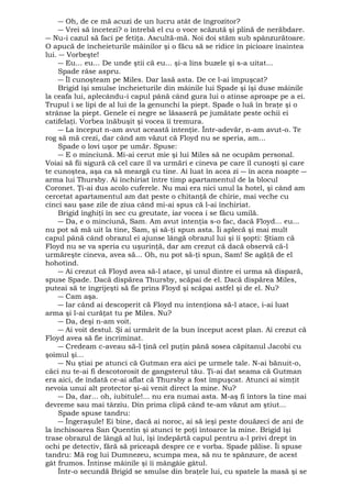 ― Oh, de ce mă acuzi de un lucru atât de îngrozitor? 
― Vrei să încetezi? o întrebă el cu o voce scăzută şi plină de nerăbdare. 
― Nu-i cazul să faci pe fetiţa. Ascultă-mă. Noi doi stăm sub spânzurătoare. 
O apucă de încheieturile mâinilor şi o făcu să se ridice în picioare înaintea 
lui. ― Vorbeşte! 
― Eu... eu... De unde ştii că eu... şi-a lins buzele şi s-a uitat... 
Spade râse aspru. 
― Îl cunoşteam pe Miles. Dar lasă asta. De ce l-ai împuşcat? 
Brigid îşi smulse încheieturile din mâinile lui Spade şi îşi duse mâinile 
la ceafa lui, aplecându-i capul până când gura lui o atinse aproape pe a ei. 
Trupul i se lipi de al lui de la genunchi la piept. Spade o luă în braţe şi o 
strânse la piept. Genele ei negre se lăsaseră pe jumătate peste ochii ei 
catifelaţi. Vorbea înăbuşit şi vocea îi tremura. 
― La început n-am avut această intenţie. Într-adevăr, n-am avut-o. Te 
rog să mă crezi, dar când am văzut că Floyd nu se speria, am... 
Spade o lovi uşor pe umăr. Spuse: 
― E o minciună. Mi-ai cerut mie şi lui Miles să ne ocupăm personal. 
Voiai să fii sigură că cel care îl va urmări e cineva pe care îl cunoşti şi care 
te cunoştea, aşa ca să meargă cu tine. Ai luat în acea zi ― în acea noapte ― 
arma lui Thursby. Ai închiriat între timp apartamentul de la blocul 
Coronet. Ţi-ai dus acolo cuferele. Nu mai era nici unul la hotel, şi când am 
cercetat apartamentul am dat peste o chitanţă de chirie, mai veche cu 
cinci sau şase zile de ziua când mi-ai spus că l-ai închiriat. 
Brigid înghiţi în sec cu greutate, iar vocea i se făcu umilă. 
― Da, e o minciună, Sam. Am avut intenţia s-o fac, dacă Floyd... eu... 
nu pot să mă uit la tine, Sam, şi să-ţi spun asta. Îi aplecă şi mai mult 
capul până când obrazul ei ajunse lângă obrazul lui şi îi şopti: Ştiam că 
Floyd nu se va speria cu uşurinţă, dar am crezut că dacă observă că-l 
urmăreşte cineva, avea să... Oh, nu pot să-ţi spun, Sam! Se agăţă de el 
hohotind. 
― Ai crezut că Floyd avea să-l atace, şi unul dintre ei urma să dispară, 
spuse Spade. Dacă dispărea Thursby, scăpai de el. Dacă dispărea Miles, 
puteai să te îngrijeşti să fie prins Floyd şi scăpai astfel şi de el. Nu? 
― Cam aşa. 
― Iar când ai descoperit că Floyd nu intenţiona să-l atace, i-ai luat 
arma şi l-ai curăţat tu pe Miles. Nu? 
― Da, deşi n-am voit. 
― Ai voit destul. Şi ai urmărit de la bun început acest plan. Ai crezut că 
Floyd avea să fie incriminat. 
― Credeam c-aveau să-l ţină cel puţin până sosea căpitanul Jacobi cu 
şoimul şi... 
― Nu ştiai pe atunci că Gutman era aici pe urmele tale. N-ai bănuit-o, 
căci nu te-ai fi descotorosit de gangsterul tău. Ţi-ai dat seama că Gutman 
era aici, de îndată ce-ai aflat că Thursby a fost împuşcat. Atunci ai simţit 
nevoia unui alt protector şi-ai venit direct la mine. Nu? 
― Da, dar... oh, iubitule!... nu era numai asta. M-aş fi întors la tine mai 
devreme sau mai târziu. Din prima clipă când te-am văzut am ştiut... 
Spade spuse tandru: 
― Îngeraşule! Ei bine, dacă ai noroc, ai să ieşi peste douăzeci de ani de 
la închisoarea San Quentin şi atunci te poţi întoarce la mine. Brigid îşi 
trase obrazul de lângă al lui, îşi îndepărtă capul pentru a-l privi drept în 
ochi pe detectiv, fără să priceapă despre ce e vorba. Spade pălise. Îi spuse 
tandru: Mă rog lui Dumnezeu, scumpa mea, să nu te spânzure, de acest 
gât frumos. Întinse mâinile şi îi mângâie gâtul. 
Într-o secundă Brigid se smulse din braţele lui, cu spatele la masă şi se 
 