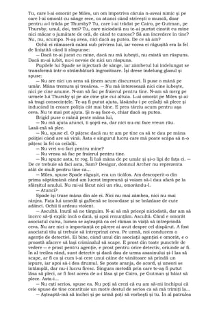 Tu, care l-ai omorât pe Miles, un om împotriva căruia n-aveai nimic şi pe 
care l-ai omorât cu sânge rece, ca atunci când striveşti o muscă, doar 
pentru a-l trăda pe Thursby? Tu, care i-ai trădat pe Cairo, pe Gutman, pe 
Thursby, unul, doi, trei? Tu, care niciodată nu te-ai purtat cinstit cu mine 
nici măcar o jumătate de oră, de când te cunosc? Să am încredere în tine? 
Nu, nu, scumpo. N-aş avea, nici dacă aş putea. De ce să am? 
Ochii ei rămaseră calmi sub privirea lui, iar vocea ei răguşită era la fel 
de liniştită când îi răspunse: 
― Dacă te-ai jucat cu mine, dacă nu mă iubeşti, nu există un răspuns. 
Dacă m-ai iubit, nu-i nevoie de nici un răspuns. 
Pupilele lui Spade se injectară de sânge, iar zâmbetul lui îndelungat se 
transformă într-o strâmbătură îngrozitoare. Îşi drese îndelung glasul şi 
spuse: 
― Nu are nici un sens să ţinem acum discursuri. Îi puse o mână pe 
umăr. Mâna tremura şi tresărea. ― Nu mă interesează nici cine iubeşte, 
nici pe cine anume. N-am să fac pe fraierul pentru tine. N-am să merg pe 
urmele lui Thursby şi pe ale cine ştie cui altuia. L-ai omorât pe Miles şi-ai 
să tragi consecinţele. Te-aş fi putut ajuta, lăsându-i pe ceilalţi să plece şi 
inducând în eroare poliţia cât mai bine. E prea târziu acum pentru aşa 
ceva. Nu te mai pot ajuta. Şi n-aş face-o, chiar dacă aş putea. 
Brigid puse o mână peste mâna lui, 
― Nu mă ajuta atunci, îi şopti ea, dar nici nu-mi face vreun rău. 
Lasă-mă să plec. 
― Nu, spuse el. O păţesc dacă nu te am pe tine ca să te dau pe mâna 
poliţiei când are să vină. Ăsta e singurul lucru care mă poate scăpa să n-o 
păţesc la fel ca ceilalţi. 
― Nu vrei s-o faci pentru mine? 
― Nu vreau să fac pe fraierul pentru tine. 
― Nu spune asta, te rog. Îi luă mâna de pe umăr şi şi-o lipi de faţa ei. ― 
De ce trebuie să faci asta, Sam? Desigur, domnul Archer nu reprezenta 
atât de mult pentru tine ca... 
― Miles, spuse Spade răguşit, era un ticălos. Am descoperit-o din 
prima săptămână când am lucrat împreună şi voiam să-l dau afară pe la 
sfârşitul anului. Nu mi-ai făcut nici un rău, omorându-l. 
― Atunci? 
Spade îşi trase mâna din ale ei. Nici nu mai zâmbea, nici nu mai 
rânjea. Faţa lui umedă şi galbenă se încordase şi se brăzdase de cute 
adânci. Ochii îi ardeau violent. 
― Ascultă. Inutil să ne târguim. N-ai să mă pricepi niciodată, dar am să 
încerc să-ţi explic încă o dată, şi apoi renunţăm. Ascultă. Când e omorât 
asociatul cuiva, lumea se aşteaptă ca cel rămas în viaţă să întreprindă 
ceva. Nu are nici o importanţă ce părere ai avut despre cel dispărut. A fost 
asociatul tău şi trebuie să întreprinzi ceva. Pe urmă, noi conducem o 
agenţie de detectivi. Ei bine, când unul din asociaţii agenţiei e omorât, e o 
proastă afacere să laşi criminalul să scape. E prost din toate punctele de 
vedere ― e prost pentru agenţie, e prost pentru orice detectiv, oriunde ar fi. 
În al treilea rând, sunt detectiv şi dacă dau de urma asasinului şi-l las să 
scape, ar fi ca şi cum i-ai cere unui câine de vânătoare să prindă un 
iepure, iar apoi să-i dea drumul. Se poate aranja, de acord, şi uneori se 
întâmplă, dar nu-i lucru firesc. Singura metodă prin care te-aş fi putut 
lăsa să pleci, ar fi fost aceea de a-i lăsa şi pe Cairo, pe Gutman şi băiat să 
plece. Asta-i... 
― Nu eşti serios, spuse ea. Nu poţi să crezi că eu am să-mi închipui că 
cele spuse de tine constituie un motiv destul de serios ca să mă trimiţi la... 
― Aşteaptă-mă să închei şi pe urmă poţi să vorbeşti şi tu. În al patrulea 
 