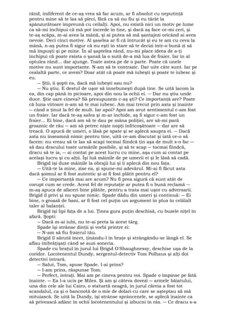 rând, indiferent de ce-aş vrea să fac acum, ar fi absolut cu neputinţă 
pentru mine să te las să pleci, fără ca să nu fiu şi eu târât la 
spânzurătoare împreună cu ceilalţi. Apoi, nu există nici un motiv pe lume 
ca să-mi închipui că mă pot încrede în tine, şi dacă aş face ce-mi ceri, şi 
te-aş scăpa, m-ai avea la mână, şi ai putea să mă şantajezi oricând ai avea 
nevoie. Deci cinci motive. Al şaselea ar fi că întrucât şi eu te am cu ceva la 
mână, n-aş putea fi sigur că nu eşti în stare să te decizi într-o bună zi să 
mă împuşti şi pe mine. În al şaptelea rând, nu-mi place ideea de a-ţi 
închipui că poate exista o şansă la o sută de-a mă lua de fraier. Iar în al 
optulea rând... dar ajunge. Toate astea pe de o parte. Poate că unele 
motive nu sunt importante. N-am să te contrazic. Dar uite câte sunt. Iar pe 
cealaltă parte, ce avem? Doar atât că poate mă iubeşti şi poate te iubesc şi 
eu. 
― Ştii, îi şopti ea, dacă mă iubeşti sau nu? 
― Nu ştiu. E destul de uşor să înnebuneşti după tine. Se uită lacom la 
ea, din cap până în picioare, apoi din nou la ochii ei. ― Dar nu ştiu unde 
duce. Ştie oare cineva? Să presupunem c-aş şti? Ce importanţă are? Poate 
că luna viitoare n-am să te mai iubesc. Am mai trecut prin asta şi înainte 
― când a ţinut la fel de mult. Iar apoi? Apoi am avut sentimentul c-am fost 
un fraier. Iar dacă te-aş salva şi m-ar închide, aş fi sigur c-am fost un 
fraier... Ei bine, dacă am să te dau pe mâna poliţiei, are să-mi pară 
groaznic de rău ― am să petrec nişte nopţi înfricoşătoare ― dar are să 
treacă. O apucă de umeri, o lăsă pe spate şi se aplecă asupra ei. ― Dacă 
asta nu înseamnă nimic pentru tine, uită ce-am discutat şi iată ce-o să 
facem: nu vreau să te las să scapi tocmai fiindcă ţin aşa de mult s-o fac ― 
să dau dracului toate urmările posibile, şi să te scap ― tocmai fiindcă, 
dracu să te ia, ― ai contat pe acest lucru cu mine, aşa cum ai contat pe 
acelaşi lucru şi cu alţii. Îşi luă mâinile de pe umerii ei şi le lăsă să cadă. 
Brigid îşi duse mâinile la obrajii lui şi îi aplecă din nou faţa. 
― Uită-te la mine, zise ea, şi spune-mi adevărul. Mi-ai fi făcut asta 
dacă şoimul ar fi fost autentic şi-ai fi fost plătit pentru el? 
― Ce importanţă mai are acum? Nu fi prea sigură că sunt atât de 
corupt cum se crede. Acest fel de reputaţie ar putea fi o bună reclamă ― 
m-aş apuca de afaceri bine plătite, pentru a trata mai uşor cu adversarii. 
Brigid îl privi şi nu spuse nimic. Spade dădu din umeri şi continuă: ― Ei 
bine, o groază de bani, ar fi fost cel puţin un argument în plus în celălalt 
taler al balanţei. 
Brigid îşi lipi faţa de a lui. Ţinea gura puţin deschisă, cu buzele niţel în 
afară. Şopti: 
― Dacă m-ai iubi, nu te-ai preta la acest târg. 
Spade îşi strânse dinţii şi vorbi printre ei: 
― N-am să fiu fraierul tău. 
Brigid îl sărută încet, ţinându-l în braţe şi strângându-se lângă el. Se 
aflau îmbrăţişaţi când se auzi soneria. 
Spade cu braţul în jurul lui Brigid O'Shaughnessy, deschise uşa de la 
coridor. Locotenentul Dundy, sergentul-detectiv Tom Polhaus şi alţi doi 
detectivi intrară. 
― Salut, Tom, spuse Spade. I-ai prins? 
― I-am prins, răspunse Tom. 
― Perfect, intraţi. Mai am pe cineva pentru voi. Spade o împinse pe fată 
înainte. ― Ea l-a ucis pe Miles. Şi am şi câteva dovezi ― armele băiatului, 
una din cele ale lui Cairo, o statuetă neagră, în jurul căreia a fost tot 
scandalul, ca şi o bancnotă de o mie de dolari cu care se aşteptau să mă 
mituiască. Se uită la Dundy, îşi strânse sprâncenele, se aplecă înainte ca 
să privească adânc în ochii locotenentului şi izbucni în râs. ― Ce dracu s-a 
 