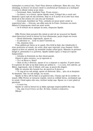 întâmplat cu amicul tău, Tom? Pare distrus sufleteşte. Râse din nou. Pun 
rămăşag, la dracu! că atunci când l-a anchetat pe Gutman şi-a închipuit 
c-a pus în sfârşit mâna şi pe mine. 
― Încetează, Sam, bombăni Tom. N-am crezut... 
― La dracu, n-a crezut, spuse Spade vesel. Colegul tău a venit aici 
lăsându-i gura apă să mă aresteze, deşi tu ai fi putut să ai atât bun simţ 
încât să-ţi dai seama că l-am dus pe Gutman. 
― Încetează, bombăni iar Tom, uitându-se jenat peste umăr la 
superiorul său. ― Oricum, am aflat asta de la Cairo. Gutman era mort. 
Băiatul îl împuşcase când am sosit acolo. 
― Ar fi trebuit să se aştepte la asta, răspunse Spade. 
Effie Perine lăsă jurnalul din mână şi sări de pe scaunul lui Spade 
când detectivul intră în biroul lui luni dimineaţa, puţin după ora nouă. 
― Bună dimineaţa, îngeraşule, spuse el. 
― E adevărat ce... scrie în ziare? întrebă ea. 
― Da, doamna mea. 
Puse pălăria pe birou şi se aşeză. Era livid la faţă, dar trăsăturile îi 
erau puternice şi vesele, iar ochii, deşi uşor injectaţi, erau limpezi. Ochii 
căprui ai fetei se măriră; îşi strâmbă ciudat colţul gurii. Rămase în picioare 
lângă el, pironindu-l cu privirea. Spade înălţă capul, îi rânji şi îi spuse 
batjocoritor: 
― Intuiţia ta feminină nu face două parale. 
Glasul ei păru straniu, ca şi expresia ei. 
― Tu i-ai făcut-o, Sam? 
― Sam al tău e detectiv, spuse el cu o mişcare a capului. O privi atent. 
O cuprinse de talie şi îşi lăsă mâna pe şoldul ei. ― L-a ucis, într-adevăr, pe 
Miles, îngeraşule, zise el blând, uite aşa, şi pocni din degete. 
Effie se smulse din braţele lui, de parcă ar fi durut-o. 
― Te rog să nu mă atingi, spuse ea distrusă. Ştiu... ştiu că ai dreptate. 
Ai dreptate. Dar nu mă atinge, nu acum. 
Spade se făcu alb la faţă ca şi gulerul său. Clanţa uşii de la coridor se 
mişcă. Effie Perine se întoarse repede, intră în celălalt birou, închizând uşa 
în urmă. Când apăru din nou, închise iarăşi uşa. Spuse cu o voce plată şi 
pierdută. 
― A venit Iva. 
Spade se uită la biroul lui şi dădu aproape imperceptibil din cap. 
― Da, zise el şi îl trecu un fior. Ei bine, trimite-o înăuntru. 
Sfârşit 
