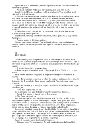 Spade se uită la locotenent; ochii lui galben-cenuşii trădau o candoare 
aproape exagerată. 
― Nu l-am văzut în viaţa mea pe Thursby, nici viu, nici mort. 
Locotenentul Dundy se ridică, vădit nemulţumit. Tom se ridică şi el 
căscând şi întinzându-se. 
― Am întrebat ce-aveam de întrebat, zise Dundy, încruntându-se. Avea 
ochi duri, ca nişte pietricele verzi de râu. Îşi întinse buza cu mustaţă, 
articulând cuvintele cu buza inferioară. ― Ţi-am spus mai multe decât 
ne-ai spus tu. E destul de corect. Mă cunoşti, Spade. Fie că l-ai ucis sau 
nu, am să mă port corect cu tine, şi-am să te ajut. Nu cred că te-aş învinui 
prea mult pentru... dar asta n-o să mă împiedice să te dau pe mâna 
justiţiei. 
― Destul de corect din partea ta, răspunse calm Spade. Dar m-aş 
bucura, dacă ţi-ai bea paharul. 
Locotenentul Dundy se întoarse la masă, ridică paharul şi îl goli încet. 
Apoi spuse: 
― Noapte bună, şi îi întinse mâna. 
Şi-o strânseră ceremonios. Tom şi Spade şi-o strânseră şi ei cere-monios. 
Spade îi conduse până la uşă. Apoi se dezbrăcă, stinse lumina şi 
se culcă. 
III 
TREI FEMEI 
Când Spade ajunse la agenţie a doua zi dimineaţa la ora zece, Effie 
Perine stătea la biroul ei şi deschidea corespondenţa. Deşi bronzată, faţa ei 
băieţoasă era palidă. Lăsă jos teancul de plicuri şi cuţitul de tăiat hârtia şi 
spuse: 
― E acolo. Vorbi încet şi prevenitor. 
― Te-am rugat să nu vină pe aici, îi reproşă Spade. Vorbi şi el cu glas 
scăzut. 
Effie Perine deschise larg ochii ei căprui şi îi răspunse la rândul ei 
iritată: 
― Da, dar nu mi-ai spus cum s-o fac. Îşi strânse puţin genele şi umerii 
îi căzură. Nu fi nesuferit, Sam, spuse ea obosită. Am stat cu ea toată 
noaptea. 
Spade se apropie şi o mângâie pe păr, netezindu-i-l de la cărarea de pe 
creştet în jos. 
― Iartă-mă, îngeraşule. N-am... 
Se întrerupse căci uşa de legătură dintre camere se deschise. 
― Bună, Iva, spuse el femeii care o deschisese. 
― Oh, Sam! exclamă ea. 
Era o blondă puţin trecută de treizeci de ani. Cu cinci ani în urmă 
frumuseţea chipului ei fusese desăvârşită. Trupul, deşi greoi, era bine 
modelat şi plăcut la înfăţişare. Era îmbrăcată din cap şi până în picioare în 
negru. Atât pantofii cât şi pălăria lăsau impresia unui doliu improvizat. 
Vorbi, apoi se trase din prag şi rămase în aşteptarea lui Spade. 
Detectivul îşi ridică mâna de pe părul lui Effie Perine şi intră în celălalt 
birou, închizând uşa în urmă. Iva se apropie cu paşi repezi şi îşi înălţă faţa 
tristă pentru a fi sărutată. Îl îmbrăţişă mai înainte ca el să schiţeze un 
gest. După ce se sărutară, Spade încercă să se smulgă din braţele ei, dar 
Iva îşi îngropă faţa la pieptul lui şi începu să plângă. 
Spade îi mângâie umerii rotunzi şi îi spuse: 
― Biata de tine. Vorbea tandru. Se uită pieziş şi furios la biroul lui 
 