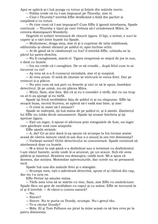 Apoi se aplecă şi-i luă punga cu tutun şi foiţele din mâinile inerte. 
― Poliţia crede că eu l-am împuşcat pe Thursby, zise el. 
― Cine-i Thursby? întrebă Effie desfăcând o foiţă din pachet şi 
umplând-o cu tutun. 
― Pe cine crezi că l-am împuşcat? Cum Effie îi ignoră întrebarea, Spade 
continuă: ― Thursby e tipul pe care trebuia să-l urmărească Miles, la 
cererea domnişoarei Wonderly. 
Degetele ei subţiri terminară de răsucit ţigara. O lipi, o netezi, e suci la 
capete şi o vârî între buzele lui Spade. 
― Mulţumesc, draga mea, zise el şi o cuprinse de talia mlădioasă, 
odihnindu-şi obosit obrazul pe şoldul ei; apoi închise ochii. 
― Ai de gând să te căsătoreşti cu Iva? îl întrebă Effie, uitându-se la 
părul lui şaten-deschis. 
― Nu fi caraghioasă, mârâi el. Ţigara neaprinsă se mişcă de jos în sus, 
e dată cu buzele. 
― Iva nu crede că-i caraghios. De ce să creadă... după felul cum te-ai 
încurcat cu ea? 
― Aş vrea să n-o fi cunoscut niciodată, zise el şi suspină. 
― Ai vrea acum. O notă de răutate se strecură în vocea fetei. Dar pe 
vremuri ţi-a plăcut. 
― Nu ştiu cum să mă port cu femeile şi nici ce să le spun, bombăni 
detectivul. Şi pe urmă, nu-mi plăcea Miles. 
― Minţi, Sam, zise fata. Ştii că şi eu o consider o târfă, dar cu un trup 
ca al ei aş ajunge şi eu târfă. 
Spade îşi frecă nerăbdător faţa de şoldul ei şi nu răspunse. Effie îşi 
muşcă buza, încreţi fruntea, se aplecă să-l vadă mai bine, şi zise: 
― O crezi în stare să-l omoare? 
Spade se îndreptă, îşi luă mâna de pe şoldul ei, şi îi zâmbi. Zâmbetul 
lui Effie nu trăda decât amuzament. Spade îşi scoase bricheta şi îşi 
aprinse ţigara. 
― Eşti un înger, îi spuse el afectuos prin rotogoalele de fum, un înger 
care gândeşte însă cam anapoda. 
Effie zâmbi strâmb: 
― A, da? Ce-ai zice dacă ţi-aş spune că scumpa ta Iva tocmai sosise 
acasă de câteva minute când m-am dus s-o anunţ la ora trei dimineaţa? 
― Vorbeşti serios? Ochii detectivului se concentrară. Spade continuă să 
zâmbească doar cu buzele. 
― M-a ţinut la uşă până s-a dezbrăcat sau a terminat cu dezbrăcatul. 
I-am văzut hainele, acolo unde le-a aruncat, pe un scaun. Sub ele avea 
pălăria şi mantoul. Brasiera era deasupra, caldă încă. Mi-a spus că 
dormea, dar minţea. Mototolise aşternuturile, dar cutele nu se presaseră 
încă. Spade luă una din mâinile fetei şi o mângâie. 
― Scumpa mea, eşti o adevărată detectivă, spuse el şi clătină din cap, 
dar nu l-a ucis ea. 
Effie Perine îşi smulse mâna. 
― Târfa asta vrea să se mărite cu tine, Sam, zise Effie cu amărăciune. 
Spade făcu un gest de nerăbdare cu capul şi cu mâna. Effie se încruntă la 
el şi îl întrebă: ― Ai văzut-o cumva aseară? 
― Nu. 
― Sincer? 
― Sincer. Nu te purta ca Dundy, scumpo. Nu-i genul tău. 
― Te-a căutat Dundy? 
― Mda. El şi Tom Polhaus au picat la mine acasă ca să bea ceva pe la 
patru dimineaţa. 
 