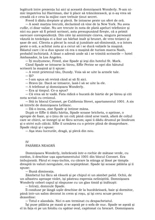 legătură între prezenţa lui aici şi această domnişoară Wonderly. N-am ni-mic 
împotriva lui Harriman, dar îi place să trăncănească, şi n-aş vrea să 
creadă că e ceva la mijloc care trebuie ţinut secret. 
Freed îi dădu dreptate şi plecă. Se întoarse peste un sfert de oră. 
― A sosit marţea trecută, declarând că vine de la New York. Nu avea 
cufăr, ci doar valize. Nu are trecute în nota de plată apeluri telefonice şi 
nici nu pare să fi primit scrisori, asta presupunând fireşte, că a primit 
oarecare corespondenţă. Din câte îşi aminteşte cineva, singura persoană 
văzută în tovărăşia ei a fost un bărbat înalt şi brunet, de vreo treizeci şi 
şase de ani. Clienta a plecat la nouă şi jumătate azi-dimineaţă, s-a întors 
peste o oră, a achitat nota şi a cerut să i se ducă valizele la maşină. 
Băiatul care i le-a dus spune că era o maşină de turism marca Nash, 
probabil închiriată. A lăsat o adresă unde să i se trimită scrisorile ― hotel 
Ambasador, la Los Angeles. 
― Îţi mulţumesc, Freed, zise Spade şi ieşi din hotelul St. Mark. 
Când Spade se întoarse la birou, Effie Perine se opri din bătutul 
scrisorii la maşină şi îi spuse: 
― A venit prietenul tău, Dundy. Voia să se uite la armele tale. 
― Şi? 
― I-am spus să revină când ai să fii aici. 
― Bravo ţie. Dacă se întoarce, lasă-l să se uite la ele. 
― A telefonat şi domnişoara Wonderly. 
― Era şi timpul. Ce-a spus? 
― Că vrea să te vadă. Fata ridică o bucată de hârtie de pe birou şi citi 
nota scrisă cu creionul. 
― Stă în blocul Coronet, pe California Street, apartamentul 1001. A zis 
să întrebi de domnişoara Leblanc. 
― Dă-o încoa, zise Spade şi întinse mâna. 
După ce Effie îi dădu hârtia, Spade scoase bricheta, o aprinse, o 
apropie de foaie, şi o ţinu de un colţ până când arse toată, afară de colţul 
care se chirci, se înnegri şi se făcu scrum; apoi îi dădu drumul pe linoleum 
şi o strivi sub călcâi. Effie îl urmărea cu o privire plină de dezaprobare. 
Spade rânji şi-i spuse: 
― Aşa stau lucrurile, dragă, şi plecă din nou. 
IV 
PASĂREA NEAGRĂ 
Domnişoara Wonderly, îmbrăcată într-o rochie de mătase verde, cu 
cordon, îi deschise uşa apartamentului 1001 din blocul Coronet. Era 
îmbujorată. Părul ei roşu-închis, cu cărare la stânga şi lăsat pe tâmpla 
dreaptă în valuri neregulate, era nepieptănat. Spade îşi scoase pălăria şi îi 
spuse: 
― Bună dimineaţa. 
Zâmbetul lui făcu să răsară şi pe chipul ei un zâmbet palid. Ochii, de 
un albastru aproape violet, îşi păstrau expresia neliniştită. Domnişoara 
Wonderly coborî capul şi răspunse cu un glas timid şi înăbuşit: 
― Intraţi, domnule Spade. 
Îl conduse pe lângă uşile deschise de la bucătărioară, baie şi dormitor, 
până într-un salon decorat în crem şi roşu, şi îşi ceru scuze pentru 
dezordine: 
― Totul e alandala. Nici n-am terminat cu despachetatul. 
Îşi puse pălăria pe masă şi se aşeză pe o sofa de nuc. Spade se aşeză şi 
el în faţa ei pe un fotoliu cu spătar oval, capitonat cu brocart. Domnişoara 
 