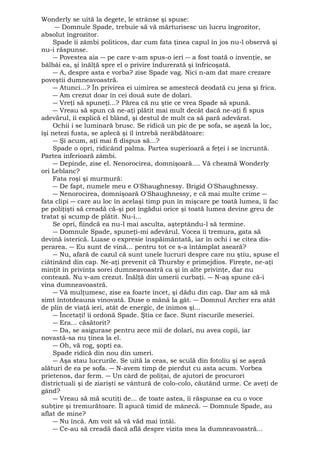 Wonderly se uită la degete, le strânse şi spuse: 
― Domnule Spade, trebuie să vă mărturisesc un lucru îngrozitor, 
absolut îngrozitor. 
Spade îi zâmbi politicos, dar cum fata ţinea capul în jos nu-l observă şi 
nu-i răspunse. 
― Povestea aia ― pe care v-am spus-o ieri ― a fost toată o invenţie, se 
bâlbâi ea, şi înălţă spre el o privire îndurerată şi înfricoşată. 
― A, despre asta e vorba? zise Spade vag. Nici n-am dat mare crezare 
poveştii dumneavoastră. 
― Atunci...? În privirea ei uimirea se amestecă deodată cu jena şi frica. 
― Am crezut doar în cei două sute de dolari. 
― Vreţi să spuneţi...? Părea că nu ştie ce vrea Spade să spună. 
― Vreau să spun că ne-aţi plătit mai mult decât dacă ne-aţi fi spus 
adevărul, îi explică el blând, şi destul de mult ca să pară adevărat. 
Ochii i se luminară brusc. Se ridică un pic de pe sofa, se aşeză la loc, 
îşi netezi fusta, se aplecă şi îl întrebă nerăbdătoare: 
― Şi acum, aţi mai fi dispus să...? 
Spade o opri, ridicând palma. Partea superioară a feţei i se încruntă. 
Partea inferioară zâmbi. 
― Depinde, zise el. Nenorocirea, domnişoară.... Vă cheamă Wonderly 
ori Leblanc? 
Fata roşi şi murmură: 
― De fapt, numele meu e O'Shaughnessy. Brigid O'Shaughnessy. 
― Nenorocirea, domnişoară O'Shaughnessy, e că mai multe crime ― 
fata clipi ― care au loc în acelaşi timp pun în mişcare pe toată lumea, îi fac 
pe poliţişti să creadă că-şi pot îngădui orice şi toată lumea devine greu de 
tratat şi scump de plătit. Nu-i... 
Se opri, fiindcă ea nu-l mai asculta, aşteptându-l să termine. 
― Domnule Spade, spuneţi-mi adevărul. Vocea îi tremura, gata să 
devină isterică. Luase o expresie înspăimântată, iar în ochi i se citea dis-perarea. 
― Eu sunt de vină... pentru tot ce s-a întâmplat aseară? 
― Nu, afară de cazul că sunt unele lucruri despre care nu ştiu, spuse el 
ciătinând din cap. Ne-aţi prevenit că Thursby e primejdios. Fireşte, ne-aţi 
minţit în privinţa sorei dumneavoastră ca şi în alte privinţe, dar nu 
contează. Nu v-am crezut. Înălţă din umerii curbaţi. ― N-aş spune că-i 
vina dumneavoastră. 
― Vă mulţumesc, zise ea foarte încet, şi dădu din cap. Dar am să mă 
simt întotdeauna vinovată. Duse o mână la gât. ― Domnul Archer era atât 
de plin de viaţă ieri, atât de energic, de inimos şi... 
― Încetaţi! îi ordonă Spade. Ştia ce face. Sunt riscurile meseriei. 
― Era... căsătorit? 
― Da, se asigurase pentru zece mii de dolari, nu avea copii, iar 
novastă-sa nu ţinea la el. 
― Oh, vă rog, şopti ea. 
Spade ridică din nou din umeri. 
― Aşa stau lucrurile. Se uită la ceas, se sculă din fotoliu şi se aşeză 
alături de ea pe sofa. ― N-avem timp de pierdut cu asta acum. Vorbea 
prietenos, dar ferm. ― Un cârd de poliţai, de ajutori de procurori 
districtuali şi de ziarişti se vântură de colo-colo, căutând urme. Ce aveţi de 
gând? 
― Vreau să mă scutiţi de... de toate astea, îi răspunse ea cu o voce 
subţire şi tremurătoare. Îl apucă timid de mânecă. ― Domnule Spade, au 
aflat de mine? 
― Nu încă. Am voit să vă văd mai întâi. 
― Ce-au să creadă dacă află despre vizita mea la dumneavoastră... 
 