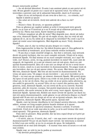 despre minciunile acelea? 
― Au să devină bănuitori. D-asta i-am amânat până ce-am putut să vă 
văd. M-am gândit că poate nu-i cazul să le spunem totul. Va trebui să 
inventăm o poveste care să le adoarmă bănuielile, dacă va fi necesar. 
― Sper că nu vă închipuiţi că am ceva de-a face cu... cu crimele, nu? 
Spade îi zâmbi şi spuse: 
― Am uitat să vă întreb. Aveţi într-adevăr de-a face cu ele? 
― Nu. 
― Atunci e bine. Şi acum, ce spunem poliţiei? 
Fata se ghemui pe capătul sofalei şi ochii îi tremurară între genele 
grele, ca şi cum ar fi încercat şi n-ar fi reuşit să-şi elibereze privirea de 
privirea lui. Părea mai mică, foarte tânără şi oropsită. 
― Trebuie neapărat să afle de mine? Mai degrabă mor, decât să îndur 
aşa ceva, domnule Spade. Nu pot să vă explic acum, dar nu vreţi să mă 
apăraţi de ei, să nu fiu silită să le răspund la întrebări? Nu cred c-aş fi în 
stare să rezist unui interogatoriu. Mai degrabă aş muri. Vreţi, domnule 
Spade? 
― Poate, zise el, dar va trebui să ştiu despre ce e vorba. 
Fata îngenunchie în faţa lui. Îşi ridică fruntea spre el. Era galbenă la 
faţă, încordată şi temătoare, şi-şi ţinea mâinile strâns încleştate. 
― N-am dus o viaţă cinstită! strigă ea. Am fost o stricată, mai stricată 
decât vă puteţi închipui, dar nu sunt complet stricată. Uitaţi-vă la mine, 
domnule Spade. Vă daţi seama că nu sunt complet stricată, nu-i aşa? Se 
vede, nu? Atunci, aveţi, vă rog, puţină încredere în mine! Oh, sunt atât de 
singură, de îngrozită, şi n-am pe nimeni care să mă ajute, dacă nu mă 
ajutaţi dumneavoastră. Ştiu că n-am nici un drept să vă cer s-aveţi încre-dere 
în mine, când eu n-am încredere în dumneavoastră. Vă asigur însă că 
am încredere, dar nu vă pot spune nimic. Nu acum. Mai târziu am să pot. 
Mă tem, domnule Spade. Mă tem să mă încred în dumneavoastră. Nu 
vreau să spun asta. Vă asigur că am încredere ― am avut încredere şi în 
Floyd ― nu mai am pe nimeni, pe nimeni, domnule Spade. Mă puteţi ajuta. 
Aţi spus că mă puteţi ajuta. Dacă n-aş crede că mă puteţi ajuta, aş fi fugit 
chiar azi, în loc să vă chem. Dac-aş crede că m-ar putea salva altcineva, aş 
sta astfel în genunchi, ca acum? Ştiu că nu-i corect din partea mea. Fiţi 
generos, însă, domnule Spade, nu-mi cereţi să fiu şi eu corectă. Sunteţi 
puternic, plin de resurse, curajos. Îmi puteţi împrumuta şi mie ceva din 
acea putere, din acele resurse şi din acel curaj, sunt sigură. Ajutaţi-mă, 
domnule Spade. Ajutaţi-mă, fiindcă am mare nevoie de ajutor; iar dacă nu 
mă veţi ajuta dumneavoastră, unde găsesc eu pe altcineva dispus s-o facă? 
Ajutaţi-mă! N-am nici un drept să vă cer să m-ajutaţi orbeşte, dar o fac. 
Fiţi generos, domnule Spade. Mă puteţi ajuta. Ajutaţi-mă! 
Spade, care îşi ţinuse răsuflarea în tot timpul acestui discurs, răsuflă 
adânc, scoase un lung suspin printre buzele strânse şi îi spuse: 
― N-aveţi nevoie de ajutorul nimănui. Sunteţi o artistă. O artistă 
excelentă. Cred că se vede mai ales în ochi, ca şi în acel tremur din voce 
când spuneţi: "Fiţi generos, domnule Spade". 
Fata sări în picioare. Roşi penibil, dar îşi ţinu capul drept şi îl privi pe 
Spade drept în ochi. 
― O merit, zise ea. O merit, dar, vai! ― am aşa mare nevoie de ajutorul 
dumneavoastră! Vă jur că am foarte mare nevoie. Iar minciuna a constat 
în felul cum am vorbit, şi nu în ce-aveam de spus. Se îndepărtă, 
renunţând să se mai ţină dreaptă. ― E numai vina mea că acum n-o să mă 
mai credeţi. 
Spade roşi, se uită în jos la podea şi murmură 
― Aţi devenit primejdioasă. 
 