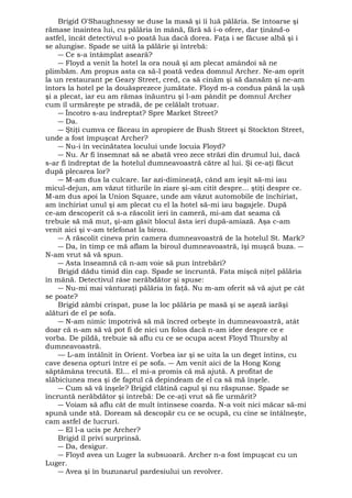 Brigid O'Shaughnessy se duse la masă şi îi luă pălăria. Se întoarse şi 
rămase înaintea lui, cu pălăria în mână, fără să i-o ofere, dar ţinând-o 
astfel, încât detectivul s-o poată lua dacă dorea. Faţa i se făcuse albă şi i 
se alungise. Spade se uită la pălărie şi întrebă: 
― Ce s-a întâmplat aseară? 
― Floyd a venit la hotel la ora nouă şi am plecat amândoi să ne 
plimbăm. Am propus asta ca să-l poată vedea domnul Archer. Ne-am oprit 
la un restaurant pe Geary Street, cred, ca să cinăm şi să dansăm şi ne-am 
întors la hotel pe la douăsprezece jumătate. Floyd m-a condus până la uşă 
şi a plecat, iar eu am rămas înăuntru şi l-am pândit pe domnul Archer 
cum îl urmăreşte pe stradă, de pe celălalt trotuar. 
― Încotro s-au îndreptat? Spre Market Street? 
― Da. 
― Ştiţi cumva ce făceau în apropiere de Bush Street şi Stockton Street, 
unde a fost împuşcat Archer? 
― Nu-i în vecinătatea locului unde locuia Floyd? 
― Nu. Ar fi însemnat să se abată vreo zece străzi din drumul lui, dacă 
s-ar fi îndreptat de la hotelul dumneavoastră către al lui. Şi ce-aţi făcut 
după plecarea lor? 
― M-am dus la culcare. Iar azi-dimineaţă, când am ieşit să-mi iau 
micul-dejun, am văzut titlurile în ziare şi-am citit despre... ştiţi despre ce. 
M-am dus apoi la Union Square, unde am văzut automobile de închiriat, 
am închiriat unul şi am plecat cu el la hotel să-mi iau bagajele. După 
ce-am descoperit că s-a răscolit ieri în cameră, mi-am dat seama că 
trebuie să mă mut, şi-am găsit blocul ăsta ieri după-amiază. Aşa c-am 
venit aici şi v-am telefonat la birou. 
― A răscolit cineva prin camera dumneavoastră de la hotelul St. Mark? 
― Da, în timp ce mă aflam la biroul dumneavoastră, îşi muşcă buza. ― 
N-am vrut să vă spun. 
― Asta înseamnă că n-am voie să pun întrebări? 
Brigid dădu timid din cap. Spade se încruntă. Fata mişcă niţel pălăria 
în mână. Detectivul râse nerăbdător şi spuse: 
― Nu-mi mai vânturaţi pălăria în faţă. Nu m-am oferit să vă ajut pe cât 
se poate? 
Brigid zâmbi crispat, puse la loc pălăria pe masă şi se aşeză iarăşi 
alături de el pe sofa. 
― N-am nimic împotrivă să mă încred orbeşte în dumneavoastră, atât 
doar că n-am să vă pot fi de nici un folos dacă n-am idee despre ce e 
vorba. De pildă, trebuie să aflu cu ce se ocupa acest Floyd Thursby al 
dumneavoastră. 
— L-am întâlnit în Orient. Vorbea iar şi se uita la un deget întins, cu 
cave desena opturi între ei pe sofa. ― Am venit aici de la Hong Kong 
săptămâna trecută. El... el mi-a promis că mă ajută. A profitat de 
slăbiciunea mea şi de faptul că depindeam de el ca să mă înşele. 
― Cum să vă înşele? Brigid clătină capul şi nu răspunse. Spade se 
încruntă nerăbdător şi întrebă: De ce-aţi vrut să fie urmărit? 
― Voiam să aflu cât de mult întinsese coarda. N-a voit nici măcar să-mi 
spună unde stă. Doream să descopăr cu ce se ocupă, cu cine se întâlneşte, 
cam astfel de lucruri. 
― El l-a ucis pe Archer? 
Brigid îl privi surprinsă. 
― Da, desigur. 
― Floyd avea un Luger la subsuoară. Archer n-a fost împuşcat cu un 
Luger. 
― Avea şi în buzunarul pardesiului un revolver. 
 