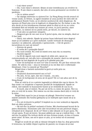 ― I-aţi văzut arma? 
― Da. I-am văzut-o deseori. Ştiam că ţine întotdeauna un revolver în 
buzunar. N-am văzut-o aseară, dar ştiu că avea permanent un revolver în 
pardesiu. 
― De ce atâtea arme? 
― Îşi câştiga existenţa cu ajutorul lor. La Hong Kong circula zvonul că 
venise acolo, în Orient, ca agent însoţitor al unui jucător de cărţi silit să 
părăsească Statele Unite, şi că ulterior jucătorul de cărţi dispăruse. Se 
spunea că Floyd ştia ceva în legătură cu dispariţia lui. Eu habar n-am. Nu 
ştiu decât că era întotdeauna înarmat până în dinţi şi că nu se culca 
niciodată fără să întindă mai înainte pe covor, în jurul patului, ziare 
mototolite, ca nimeni să nu poată intra, pe tăcute, în camera lui. 
― V-aţi ales un partener simpatic. 
― Singurul gen de om care m-ar fi putut ajuta, zise ea simplu, dacă ar 
fi fost loial. 
― Dacă, într-adevăr. Spade îşi prinse buza inferioară între degetul 
mare şi cel arătător şi o privi mohorât. Liniile verticale de deasupra 
nasului i se adânciră, adunându-i sprâncenele. ― Cât de gravă e 
încurcătura în care aţi intrat? 
― Extrem de gravă. 
― E vorba de o primejdie fizică? 
― Nu sunt eroină. Nu cred că există ceva mai rău ca moartea. 
― Sunteţi sigură? 
― La fel de sigură cum sunt sigură că stăm aici, spuse ea 
cutremurându-se; mă aflu într-o primejdie de moarte, dacă nu mă ajutaţi. 
Spade îşi luă degetele de la gură şi le plimbă prin păr. 
― Cine vă închipuiţi că sunt eu? zise el enervat. Nu pot face minuni din 
nimic. Se uită la ceas ― ziua se termină şi nu-mi daţi nici o informaţie 
folositoare. Cine l-a omorât pe Thursby? 
Brigid duse o batistă mototolită la gură şi vorbi prin ea: 
― Nu ştiu. 
― Duşmanii dumneavoastră sau ai lui? 
― Nu ştiu. Ai lui, sper, dar mi-e teamă... nu ştiu. 
― Cum vă închipuiaţi că avea să vă ajute? De ce l-aţi adus aici de la 
Hong Kong? 
Fata se uită la el cu o privire îngrozită şi clătină din cap în tăcere. Pe 
faţa trasă i se întipărise o expresie penibil de încăpăţânată. Spade se 
ridică, vârî mâinile în buzunarele hainei şi se strâmbă de sus la ea. 
― E inutil, zise el violent. Nu pot să vă fiu cu nimic de ajutor. Nici nu 
ştiu ce vreţi de la mine. Nici măcar nu-mi dau seama dacă ştiţi ce vreţi de 
la mine. 
Brigid lăsă capul în jos şi începu să plângă. Detectivul scoase un 
mârâit animalic din fundul gâtlejului şi se îndreptă spre masă să-şi ia 
pălăria. 
― N-o să vă duceţi la poliţie? îl imploră ea cu voce scăzută şi răguşită, 
fără să ridice privirea. 
― Să mă duc la poliţie! exclamă el furios. Mă chestionează brutal de la 
patru dimineaţa. Dumnezeu ştie câte încurcături mi-am pricinuit singur, 
refuzând să le răspund. Şi de ce? Dintr-o idee idioată că vă pot ajuta. Nu 
vă pot ajuta. N-am să încerc. Îşi puse pălăria pe cap şi o îndesă bine. ― Să 
mă duc la poliţie! Nu trebuie decât să stau frumos acasă, că dau ei buzna 
peste mine. Ei bine, am să le spun ce ştiu, şi va trebui să vă asumaţi 
riscurile. 
Brigid se sculă de pe sofa şi rămase dreaptă în faţa lui, deşi genunchii 
îi tremurau; îşi înălţă chipul cuprins de panică; nu reuşea să-şi mai 
 