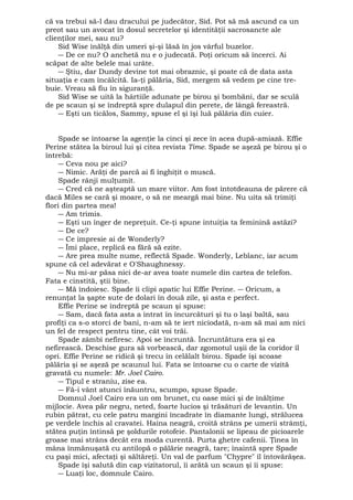 că va trebui să-l dau dracului pe judecător, Sid. Pot să mă ascund ca un 
preot sau un avocat în dosul secretelor şi identităţii sacrosancte ale 
clienţilor mei, sau nu? 
Sid Wise înălţă din umeri şi-şi lăsă în jos vârful buzelor. 
― De ce nu? O anchetă nu e o judecată. Poţi oricum să încerci. Ai 
scăpat de alte belele mai urâte. 
― Ştiu, dar Dundy devine tot mai obraznic, şi poate că de data asta 
situaţia e cam încâlcită. Ia-ţi pălăria, Sid, mergem să vedem pe cine tre-buie. 
Vreau să fiu în siguranţă. 
Sid Wise se uită la hârtiile adunate pe birou şi bombăni, dar se sculă 
de pe scaun şi se îndreptă spre dulapul din perete, de lângă fereastră. 
― Eşti un ticălos, Sammy, spuse el şi îşi luă pălăria din cuier. 
Spade se întoarse la agenţie la cinci şi zece în acea după-amiază. Effie 
Perine stătea la biroul lui şi citea revista Time. Spade se aşeză pe birou şi o 
întrebă: 
― Ceva nou pe aici? 
― Nimic. Arăţi de parcă ai fi înghiţit o muscă. 
Spade rânji mulţumit. 
― Cred că ne aşteaptă un mare viitor. Am fost întotdeauna de părere că 
dacă Miles se cară şi moare, o să ne meargă mai bine. Nu uita să trimiţi 
flori din partea mea! 
― Am trimis. 
― Eşti un înger de nepreţuit. Ce-ţi spune intuiţia ta feminină astăzi? 
― De ce? 
― Ce impresie ai de Wonderly? 
― Îmi place, replică ea fără să ezite. 
― Are prea multe nume, reflectă Spade. Wonderly, Leblanc, iar acum 
spune că cel adevărat e O'Shaughnessy. 
― Nu mi-ar păsa nici de-ar avea toate numele din cartea de telefon. 
Fata e cinstită, ştii bine. 
― Mă îndoiesc. Spade îi clipi apatic lui Effie Perine. ― Oricum, a 
renunţat la şapte sute de dolari în două zile, şi asta e perfect. 
Effie Perine se îndreptă pe scaun şi spuse: 
― Sam, dacă fata asta a intrat în încurcături şi tu o laşi baltă, sau 
profiţi ca s-o storci de bani, n-am să te iert niciodată, n-am să mai am nici 
un fel de respect pentru tine, cât voi trăi. 
Spade zâmbi nefiresc. Apoi se încruntă. Încruntătura era şi ea 
nefirească. Deschise gura să vorbească, dar zgomotul uşii de la coridor îl 
opri. Effie Perine se ridică şi trecu în celălalt birou. Spade îşi scoase 
pălăria şi se aşeză pe scaunul lui. Fata se întoarse cu o carte de vizită 
gravată cu numele: Mr. Joel Cairo. 
― Tipul e straniu, zise ea. 
― Fă-i vânt atunci înăuntru, scumpo, spuse Spade. 
Domnul Joel Cairo era un om brunet, cu oase mici şi de înălţime 
mijlocie. Avea păr negru, neted, foarte lucios şi trăsături de levantin. Un 
rubin pătrat, cu cele patru margini încadrate în diamante lungi, strălucea 
pe verdele închis al cravatei. Haina neagră, croită strâns pe umerii strâmţi, 
stătea puţin întinsă pe şoldurile rotofeie. Pantalonii se lipeau de picioarele 
groase mai strâns decât era moda curentă. Purta ghetre cafenii. Ţinea în 
mâna înmănuşată cu antilopă o pălărie neagră, tare; înaintă spre Spade 
cu paşi mici, afectaţi şi săltăreţi. Un val de parfum "Chypre" îl întovărăşea. 
Spade îşi salută din cap vizitatorul, îi arătă un scaun şi îi spuse: 
― Luaţi loc, domnule Cairo. 
 