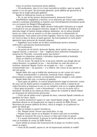 Cairo se înclină ceremonios peste pălărie. 
― Vă mulţumesc, zise el cu o voce ascuţită şi subţire, apoi se aşeză. Se 
aşeză cu un aer grav. Îşi încrucişă gleznele, puse pălăria pe genunchi şi 
începu să-şi tragă mănuşile galbene. 
Spade se balansă pe scaun şi-l întrebă: 
― Ei, ce pot să fac pentru dumneavoastră, domnule Cairo? 
Amabilitatea neglijentă a tonului, ca şi mişcarea pe scaun erau replica 
exactă a aceleiaşi amabilităţi şi mişcări care întovărăşiseră întrebarea pusă 
cu o zi înainte lui Brigid O'Shaughnessy. 
Cairo îşi întoarse pălăria, dădu drumul mănuşilor înăuntru şi o aşeză 
cu fundul în sus pe marginea biroului, lângă el. Pe cel de-al doilea şi al 
patrulea deget al mâinii stângi sclipeau diamante, iar la mâna dreaptă 
purta un rubin care se asorta cu cel din cravată şi cu diamantele în-conjurătoare. 
Avea mâini moi şi bine îngrijite. Deşi nu erau mari, aspectul 
lor turtit şi flasc le făcea să pară greoaie. Îşi frecă palmele şi vorbi peste 
zgomotul uşor provocat de această mişcare: 
― Îngăduiţi unui străin să vă ofere condoleanţe pentru moartea 
nefericită a asociatului dumneavoastră. 
― Vă mulţumesc. 
― Aş putea să vă întreb, domnule Spade, dacă există, aşa cum au 
sugerat ziarele, o oarecare ― hm ― legătură între nefericita întâmplare şi 
moartea lui Thursby, survenită puţin mai târziu? 
Spade nu răspunse; păstră o atitudine impenetrabilă şi hotărâtă. 
Cairo se ridică şi se înclină: 
― Vă cer scuze. Se aşeză la loc şi îşi puse mâinile una lângă alta pe 
colţul biroului, cu palmele în jos. ― Am întrebat nu atât din pură cu-riozitate, 
domnule Spade. Încerc să recapăt un ― hm ― o piesă 
ornamentală care ― să spunem ― s-a rătăcit. Am crezut şi am sperat că 
mă veţi ajuta. 
Spade dădu din cap şi înălţă din sprâncene ca să-i arate că-i atent. 
― Piesa ornamentală e o statuetă, continuă Cairo, alegând şi 
pronunţând cu grijă cuvintele, şi reprezintă silueta neagră a unei păsări. 
Spade dădu din cap, cu interes şi politeţe. 
― Sunt gata să plătesc, în contul proprietarului legal al statuetei, suma 
de cinci mii de dolari pentru recăpătarea ei. Cairo ridică o mână de pe 
colţul biroului şi împunse în aer cu un arătător urât şi cu unghia pătrată. 
― Sunt gata să promit ― care e formularea? ― că nu se va pune nici o 
întrebare. Îşi lăsă la loc mâna pe birou, alături de cealaltă şi zâmbi blând 
pe deasupra lor detectivului particular. 
― Cinci mii de dolari sunt o groază de bani, comentă Spade uitându-se 
gânditor la Cairo. Dacă... 
Se auziră ciocănituri uşoare în uşă. Când Spade strigă: "Intră!", uşa se 
deschise destul ca să încapă prin ea capul şi umerii lui Effie Perine. 
Secretara îşi pusese pălăria de fetru, mică şi neagră, ca şi paltonul cu 
guler de blană gri. 
― Mai ai treabă cu mine? întrebă ea. 
― Nu. Noapte bună. Încuie uşa când pleci, te rog. 
― Noapte bună, spuse ea şi dispăru în dosul uşii care se închidea. 
Spade se întoarse din nou în scaun cu faţa spre Cairo şi spuse: 
― E o sumă interesantă. Îi ajunse la urechi zgomotul uşii de pe coridor, 
care se închidea în urma lui Effie Perine. 
Cairo zâmbi şi scoase din buzunarul de la piept un revolver turtit, 
masiv şi negru. 
― Vreţi să fiţi amabil, spuse el, să vă împreunaţi mâinile la ceafă? 
 