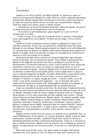 V 
LEVANTINUL 
Spade nu se uită la pistol. Îşi ridică mâinile, se aplecă pe spate în 
scaun şi îşi împreună degetele la ceafă. Ochii lui, fără o expresie deosebită, 
rămăseseră aţintiţi asupra feţei întunecate a lui Cairo. Cairo tuşi discret, 
în semn de scuză şi zâmbi nervos cu buze care îşi pierduseră roşeaţa. 
Ochii lui negri erau umezi, timizi şi foarte serioşi. 
― Intenţionez să vă percheziţionez birourile, domnule Spade. Vă previn 
că dacă încercaţi să mă împiedicaţi, am să vă împuşc. 
― N-ai decât să percheziţionezi, spuse Spade cu o voce la fel de 
inexpresivă ca şi faţa. 
― Vreţi, vă rog, să vă ridicaţi? îi ordonă omul cu pistolul, îndreptând 
arma spre pieptul lat al lui Spade. Trebuie să mă asigur că nu sunteţi 
înarmat. 
Spade se sculă şi împinse scaunul înapoi cu gleznele în timp ce-şi 
îndrepta picioarele. Cairo trecu în spatele lui. Schimbă arma din mâna 
dreaptă în cea stânga. Ridică pulpana hainei lui Spade şi se uită dedesubt. 
Cu pistolul lipit de spatele lui Spade, îndoi mâna dreaptă peste pieptul lui 
Spade şi îl pipăi. Faţa levantinului se găsea la cincisprezece centimetri în 
spatele şi sub cotul dregt al lui Spade. 
Detectivul îşi lăsă brusc cotul şi se întoarse fulgerător spre dreapta. 
Cairo îşi feri faţa, dar nu destul de repede. Tocul drept al pantofului lui 
Spade strivi degetele picioarelor lui Cairo, încălţate în pantofi de lac, 
menţinându-l în direcţia loviturii cu cotul. Cotul îl pocni în osul obrazului, 
ameţindu-l atât de rău, încât ar fi căzut cu siguranţă dacă nu l-ar fi 
reţinut piciorul lui Spade. Cotul lui Spade trecu de faţa brunetă şi uimită, 
se destinse şi detectivul îl lovi peste pistol. Cairo scăpă arma în clipa în 
care îl atinseră degetele lui Spade. În mâna detectivului, arma părea mică. 
Spade îşi luă piciorul de pe cel al lui Cairo, ca să se poată întoarce 
complet. Îl strânse cu mâna stângă de revere ― cravata verde, cu ac de 
rubin, îi ieşi peste încheieturile degetelor ― iar cu dreapta vârî arma 
capturată în buzunarul hainei sale. Ochii galben-cenuşii ai lui Spade se 
întunecaseră. Pe figura sa impenetrabilă miji un zâmbet plictisit. 
Cairo se strâmbă de durere şi de furie. În ochii negri îi apărură lacrimi. 
Pielea lui avea textura plumbului lustruit, afară de obrazul înroşit de cotul 
lui Spade. Ţinându-l bine de revere, Spade îl întoarse încet şi îl împinse 
până ajunse cu el în faţa scaunului pe care stătuse mai înainte. Uluiala 
înlocui durerea pe faţa plumburie. Spade zâmbi. Un zâmbet amabil, chiar 
visător. Ridică umărul stâng cu câţiva centimetri. Braţul îndoit urmă 
mişcarea umărului. Pumnul, încheietura, antebraţul, cotul şi umărul 
păreau o singură piesă rigidă, acţionată doar de umărul flexibil. Pumnul 
lovi faţa lui Cairo, acoperindu-i o clipă o parte a bărbiei, colţul gurii şi 
obrazul între osul pomeţilor şi al fălcii. Cairo închise ochii şi căzu în 
nesimţire. 
Spade întinse corpul inert pe scaun, cu mâinile şi cu picioarele moi, cu 
capul bălăbănindu-se pe spătar, şi cu gura deschisă. Spade îi goli pe rând 
buzunarele, lucrând metodic, mişcând trupul inert când era nevoie şi 
adunând grămadă pe birou conţinutul buzunarelor. După ce îi întoarse pe 
dos şi ultimul buzunar, Spade reveni la scaunul lui, se legănă şi aprinse o 
ţigară, iar apoi începu să cerceteze prada. O cercetă cu o minuţie gravă şi 
încet. Mai întâi un portvizit mare, din piele moale şi neagră. Portvizitul 
conţinea trei sute şaizeci şi cinci de dolari în bancnote americane de 
 