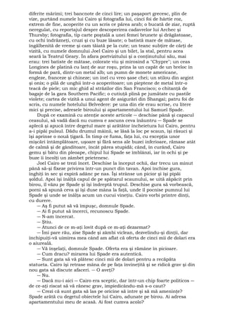 diferite mărimi; trei bancnote de cinci lire; un paşaport grecesc, plin de 
vize, purtând numele lui Cairo şi fotografia lui, cinci foi de hârtie roz, 
extrem de fine, acoperite cu un scris ce părea arab; o bucată de ziar, ruptă 
neregulat, cu reportajul despre descoperirea cadavrelor lui Archec şi 
Thursby; fotografia, tip carte poştală a unei femei brunete şi drăgăstoase, 
cu ochi îndrăzneţi, cruzi şi cu buze lăsate; o batistă mare de mătase, 
îngălbenită de vreme şi cam tăiată pe la cute; un teanc subţire de cărţi de 
vizită, cu numele domnului Joel Cairo şi un bilet, la stal, pentru acea 
seară la Teatrul Geary. În afara portvizitului şi a conţinutului său, mai 
erau: trei batiste de mătase, colorate viu şi mirosind a "Chypre"; un ceas 
Longines de platină cu lanţ de aur roşu, prins la un capăt de un breloc în 
formă de pară, dintr-un metal alb; un pumn de monete americane, 
engleze, franceze şi chineze; un inel cu vreo şase chei; un stilou din argint 
şi onix; o pilă de unghii într-o acoperitoare; un pieptene de metal într-o 
teacă de piele; un mic ghid al străzilor din San Francisco; o chitanţă de 
bagaje de la gara Southern Pacific; o cutiuţă plină pe jumătate cu pastile 
violete; cartea de vizită a unui agent de asigurări din Shangai; patru foi de 
scris, cu numele hotelului Belvedere: pe una din ele erau scrise, cu litere 
mici şi precise, adresele biroului şi apartamentului lui Samuel Spade. 
După ce examină cu atenţie aceste articole ― deschise până şi capacul 
ceasului, să vadă dacă nu cumva e ascuns ceva înăuntru ― Spade se 
aplecă şi apucă între degetul mare şi arătător încheietura lui Cairo, pentru 
a-i pipăi pulsul. Dădu drumul mâinii, se lăsă la loc pe scaun, îşi răsuci şi 
îşi aprinse o nouă ţigară. În timp ce fuma, faţa lui, cu excepţia unor 
mişcări întâmplătoare, uşoare şi fără sens ale buzei inferioare, rămase atât 
de calmă şi de gânditoare, încât părea stupidă; când, în curând, Cairo 
gemu şi bătu din pleoape, chipul lui Spade se îmblânzi, iar în ochi şi pe 
buze îi încolţi un zâmbet prietenesc. 
Joel Cairo se trezi încet. Deschise la început ochii, dar trecu un minut 
până să-şi fixeze privirea într-un punct din tavan. Apoi închise gura, 
înghiţi în sec şi expiră adânc pe nas. Îşi strânse un picior şi îşi pipăi 
şoldul. Apoi îşi înălţă capul de pe spătarul scaunului, se uită zăpăcit prin 
birou, îl văzu pe Spade şi îşi îndreptă trupul. Deschise gura să vorbească, 
porni să spună ceva şi îşi duse mâna la faţă, unde îl pocnise pumnul lui 
Spade şi unde se înălţa acum un cucui vineţiu. Cairo vorbi printre dinţi, 
cu durere. 
― Aş fi putut să vă împuşc, domnule Spade. 
― Ai fi putut să încerci, recunoscu Spade. 
― N-am încercat. 
― Ştiu. 
― Atunci de ce m-aţi lovit după ce m-aţi dezarmat? 
― Îmi pare rău, zise Spade şi zâmbi viclean, dezvelindu-şi dinţii, dar 
închipuiţi-vă uimirea mea când am aflat că oferta de cinci mii de dolari era 
o aiureală. 
― Vă înşelaţi, domnule Spade. Oferta era şi rămâne în picioare. 
― Cum dracu? mirarea lui Spade era autentică. 
― Sunt gata să vă plătesc cinci mii de dolari pentru a recăpăta 
statueta. Cairo îşi retrase mâna de pe faţa învineţită şi se ridică grav şi din 
nou gata să discute afaceri. ― O aveţi? 
― Nu. 
― Dacă nu-i aici ― Cairo era sceptic, dar într-un chip foarte politicos ― 
de ce-aţi riscat să vă rănesc grav, împiedicându-mă s-o caut? 
― Crezi că sunt gata să las pe oricine să intre şi să mă ameninţe? 
Spade arătă cu degetul obiectele lui Cairo, adunate pe birou. Ai adresa 
apartamentului meu de acasă. Ai fost cumva acolo? 
 