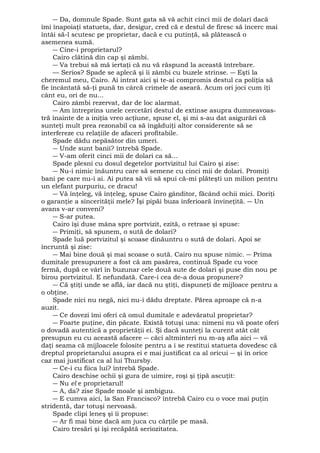 ― Da, domnule Spade. Sunt gata să vă achit cinci mii de dolari dacă 
îmi înapoiaţi statueta, dar, desigur, cred că e destul de firesc să încerc mai 
întâi să-l scutesc pe proprietar, dacă e cu putinţă, să plătească o 
asemenea sumă. 
― Cine-i proprietarul? 
Cairo clătină din cap şi zâmbi. 
― Va trebui să mă iertaţi că nu vă răspund la această întrebare. 
— Serios? Spade se aplecă şi îi zâmbi cu buzele strinse. ― Eşti la 
cheremul meu, Cairo. Ai intrat aici şi te-ai compromis destul ca poliţia să 
fie încântată să-ţi pună tn cârcă crimele de aseară. Acum ori joci cum îţi 
cânt eu, ori de nu... 
Cairo zâmbi rezervat, dar de loc alarmat. 
― Am întreprins unele cercetări destul de extinse asupra dumneavoas-tră 
înainte de a iniţia vreo acţiune, spuse el, şi mi s-au dat asigurări că 
sunteţi mult prea rezonabil ca să îngăduiţi altor considerente să se 
interfereze cu relaţiile de afaceri profitabile. 
Spade dădu nepăsător din umeri. 
― Unde sunt banii? întrebă Spade. 
― V-am oferit cinci mii de dolari ca să... 
Spade plesni cu dosul degetelor portvizitul lui Cairo şi zise: 
― Nu-i nimic înăuntru care să semene cu cinci mii de dolari. Promiţi 
bani pe care nu-i ai. Ai putea să vii să spui că-mi plăteşti un milion pentru 
un elefant purpuriu, ce dracu! 
― Vă înţeleg, vă înţeleg, spuse Cairo gânditor, făcând ochii mici. Doriţi 
o garanţie a sincerităţii mele? Îşi pipăi buza inferioară învineţită. ― Un 
avans v-ar conveni? 
― S-ar putea. 
Cairo îşi duse mâna spre portvizit, ezită, o retrase şi spuse: 
― Primiţi, să spunem, o sută de dolari? 
Spade luă portvizitul şi scoase dinăuntru o sută de dolari. Apoi se 
încruntă şi zise: 
― Mai bine două şi mai scoase o sută. Cairo nu spuse nimic. ― Prima 
dumitale presupunere a fost că am pasărea, continuă Spade cu voce 
fermă, după ce vârî în buzunar cele două sute de dolari şi puse din nou pe 
birou portvizitul. E nefundată. Care-i cea de-a doua propunere? 
― Că ştiţi unde se află, iar dacă nu ştiţi, dispuneţi de mijloace pentru a 
o obţine. 
Spade nici nu negă, nici nu-i dădu dreptate. Părea aproape că n-a 
auzit. 
― Ce dovezi îmi oferi că omul dumitale e adevăratul proprietar? 
― Foarte puţine, din păcate. Există totuşi una: nimeni nu vă poate oferi 
o dovadă autentică a proprietăţii ei. Şi dacă sunteţi la curent atât cât 
presupun eu cu această afacere ― căci altminteri nu m-aş afla aici ― vă 
daţi seama că mijloacele folosite pentru a i se restitui statueta dovedesc că 
dreptul proprietarului asupra ei e mai justificat ca al oricui ― şi în orice 
caz mai justificat ca al lui Thursby. 
― Ce-i cu fiica lui? întrebă Spade. 
Cairo deschise ochii şi gura de uimire, roşi şi ţipă ascuţit: 
― Nu el e proprietarul! 
― A, da? zise Spade moale şi ambiguu. 
― E cumva aici, la San Francisco? întrebă Cairo cu o voce mai puţin 
stridentă, dar totuşi nervoasă. 
Spade clipi leneş şi îi propuse: 
― Ar fi mai bine dacă am juca cu cărţile pe masă. 
Cairo tresări şi îşi recăpătă seriozitatea. 
 