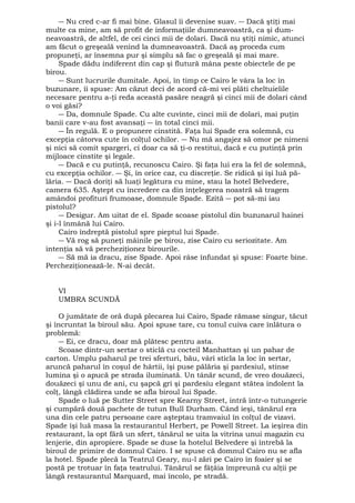 ― Nu cred c-ar fi mai bine. Glasul îi devenise suav. ― Dacă ştiţi mai 
multe ca mine, am să profit de informaţiile dumneavoastră, ca şi dum-neavoastră, 
de altfel, de cei cinci mii de dolari. Dacă nu ştiţi nimic, atunci 
am făcut o greşeală venind la dumneavoastră. Dacă aş proceda cum 
propuneţi, ar însemna pur şi simplu să fac o greşeală şi mai mare. 
Spade dădu indiferent din cap şi flutură mâna peste obiectele de pe 
birou. 
― Sunt lucrurile dumitale. Apoi, în timp ce Cairo le vâra la loc în 
buzunare, îi spuse: Am căzut deci de acord că-mi vei plăti cheltuielile 
necesare pentru a-ţi reda această pasăre neagră şi cinci mii de dolari când 
o voi găsi? 
― Da, domnule Spade. Cu alte cuvinte, cinci mii de dolari, mai puţin 
banii care v-au fost avansaţi ― în total cinci mii. 
― În regulă. E o propunere cinstită. Faţa lui Spade era solemnă, cu 
excepţia câtorva cute în colţul ochilor. ― Nu mă angajez să omor pe nimeni 
şi nici să comit spargeri, ci doar ca să ţi-o restitui, dacă e cu putinţă prin 
mijloace cinstite şi legale. 
― Dacă e cu putinţă, recunoscu Cairo. Şi faţa lui era la fel de solemnă, 
cu excepţia ochilor. ― Şi, în orice caz, cu discreţie. Se ridică şi îşi luă pă-lăria. 
― Dacă doriţi să luaţi legătura cu mine, stau la hotel Belvedere, 
camera 635. Aştept cu încredere ca din înţelegerea noastră să tragem 
amândoi profituri frumoase, domnule Spade. Ezită ― pot să-mi iau 
pistolul? 
― Desigur. Am uitat de el. Spade scoase pistolul din buzunarul hainei 
şi i-l înmână lui Cairo. 
Cairo îndreptă pistolul spre pieptul lui Spade. 
― Vă rog să puneţi mâinile pe birou, zise Cairo cu seriozitate. Am 
intenţia să vă percheziţionez birourile. 
― Să mă ia dracu, zise Spade. Apoi râse înfundat şi spuse: Foarte bine. 
Percheziţionează-le. N-ai decât. 
VI 
UMBRA SCUNDĂ 
O jumătate de oră după plecarea lui Cairo, Spade rămase singur, tăcut 
şi încruntat la biroul său. Apoi spuse tare, cu tonul cuiva care înlătura o 
problemă: 
― Ei, ce dracu, doar mă plătesc pentru asta. 
Scoase dintr-un sertar o sticlă cu cocteil Manhattan şi un pahar de 
carton. Umplu paharul pe trei sferturi, bău, vârî sticla la loc în sertar, 
aruncă paharul în coşul de hârtii, îşi puse pălăria şi pardesiul, stinse 
lumina şi o apucă pe strada iluminată. Un tânăr scund, de vreo douăzeci, 
douăzeci şi unu de ani, cu şapcă gri şi pardesiu elegant stătea indolent la 
colţ, lângă clădirea unde se afla biroul lui Spade. 
Spade o luă pe Sutter Street spre Kearny Street, intră într-o tutungerie 
şi cumpără două pachete de tutun Bull Durham. Când ieşi, tânărul era 
una din cele patru persoane care aşteptau tramvaiul în colţul de vizavi. 
Spade îşi luă masa la restaurantul Herbert, pe Powell Street. La ieşirea din 
restaurant, la opt fără un sfert, tânărul se uita la vitrina unui magazin cu 
lenjerie, din apropiere. Spade se duse la hotelul Belvedere şi întrebă la 
biroul de primire de domnul Cairo. I se spuse că domnul Cairo nu se afla 
la hotel. Spade plecă la Teatrul Geary, nu-l zări pe Cairo în foaier şi se 
postă pe trotuar în faţa teatrului. Tânărul se fâţâia împreună cu alţii pe 
lângă restaurantul Marquard, mai încolo, pe stradă. 
 
