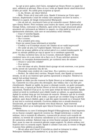 La opt şi zece apăru Joel Cairo, mergând pe Geary Street cu paşii lui 
mici, săltăreţi şi afectaţi. Păru că nu-l vede pe Spade decât când detectivul 
îl bătu pe umăr. Nu arătă prea surprins şi spuse: 
― A, da, fireşte, aţi văzut biletul. 
― Mda. Vreau să-ţi mai arăt ceva. Spade îl întoarse pe Cairo spre 
trotuar, depărtându-l niţel de ceilalţi care aşteptau să intre la teatru. ― 
Băiatul cu şapcă, de lângă restaurantul Marquard. 
― Am să mă uit, murmură Cairo şi îşi consultă ceasul. Ridică ochii 
spre Geary Street. Privi reclama unui teatru de vizavi, care îl prezenta pe 
George Arliss, costumat ca Shylock, apoi ochii lui negri alunecară până 
ajunseră să-l privească pe băiatul cu şapcă, cu chip palid şi rece şi cu 
sprâncenele ondulate, sub care se ascundeau ochii coborâţi. 
― Cine-i? întrebă Spade. 
Cairo îi zâmbi lui Spade. 
― Nu-l cunosc. 
― M-a urmărit prin oraş. 
Cairo îşi umezi buza inferioară şi întrebă: 
― Credeţi c-ar fi înţelept atunci să-l lăsăm să ne vadă împreună? 
― De unde să ştiu eu? replică Spade. Oricum ne-a văzut. 
Cairo îşi scoase pălăria şi îşi netezi părul cu o mână înmănuşată. Îşi 
puse cu atenţie pălăria pe cap şi spuse cu o candoare aparentă: 
― Vă dau cuvântul meu că nu-l cunosc, domnule Spade. Vă dau 
cuvântul meu că n-am nimic de-a face cu el. N-am solicitat ajutorul 
nimănui, cu excepţia dumneavoastră, pe cuvântul meu de onoare. 
― Atunci e unul din ceilalţi? 
― S-ar putea. 
― Am voit doar să ştiu, fiindcă dacă ajunge să mă enerveze, s-ar putea 
să fiu nevoit să-l pocnesc rău de tot. 
― Procedaţi cum credeţi că e mai bine. Nu e prieten cu mine. 
― Perfect. Se ridică deci cortina. Noapte bună, zise Spade şi traversă 
strada, ca să ia un tramvai spre partea apuseană a oraşului. Tânărul cu 
şapcă luă acelaşi tramvai. 
Spade se dădu jos din tramvai la Hyde Street şi se îndreptă spre casa 
lui. Camerele nu erau prea rău deranjate, dar trădau clar c-au fost per-cheziţionate. 
Spade se spălă, îşi puse o cămaşă curată, un guler proaspăt, 
ieşi din nou, o apucă pe Sutter Street şi luă alt tramvai, tot spre partea 
apuseană, Tânărul îl luă şi el. La vreo şase străzi de blocul Coronet, Spade 
coborî şi intră în vestibulul unei clădiri înalte şi cafenii, cu apartamente. 
Apăsă în acelaşi timp pe trei butoane de sonerie. Broasca uşii de la stradă 
bâzâi. Intră, trecu de lift şi de scări, o apucă pe un coridor lung cu pereţii 
galbeni, spre dosul clădirii, găsi o uşă din spate încuiată cu o broască Yale 
şi ieşi într-o curticică strâmtă. Curticica dădea într-o stradă dosnică şi 
întunecată, pe care Spade înainta vreo două blocuri. Apoi traversă 
California Street şi se îndreptă spre blocul Coronet. Nu trecuse de nouă şi 
jumătate. 
Nerăbdarea cu care îl întâmpină Brigid O'Shaughnessy îi lăsă impresia 
că nu fusese complet sigură de venirea lui. Brigid îmbrăcase o rochie de 
mătase, într-o nuanţă de albastru, cunoscută pe atunci sub numele de 
ardoise, cu bretele de culoarea calcedoniei şi cu ciorapi şi pantofi de seară 
de asemenea ardoise. Salonul roşu şi crem fusese aranjat şi înviorat cu 
flori, puse în vase de ceramică pătrate negre-argintii. În cămin ardeau trei 
buşteni mici cu scoarţă aspră. Spade îi urmări cum ard, în vreme ce Brigid 
îi punea bine pălăria şi pardesiul. 
― Mi-aţi adus ştiri bune? îl întrebă ea când se întoarse în odaie. 
Neliniştea răzbătea prin zâmbetul ei, şi îşi ţinu respiraţia. 
 