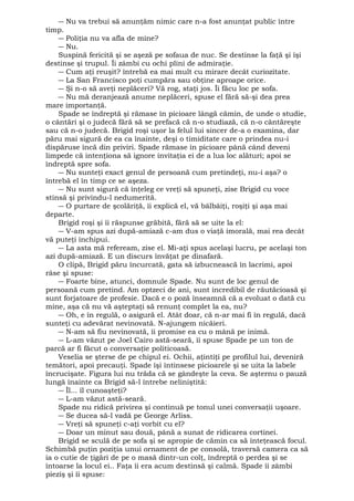 ― Nu va trebui să anunţăm nimic care n-a fost anunţat public între 
timp. 
― Poliţia nu va afla de mine? 
― Nu. 
Suspină fericită şi se aşeză pe sofaua de nuc. Se destinse la faţă şi îşi 
destinse şi trupul. Îi zâmbi cu ochi plini de admiraţie. 
― Cum aţi reuşit? întrebă ea mai mult cu mirare decât curiozitate. 
― La San Francisco poţi cumpăra sau obţine aproape orice. 
― Şi n-o să aveţi neplăceri? Vă rog, staţi jos. Îi făcu loc pe sofa. 
― Nu mă deranjează anume neplăceri, spuse el fără să-şi dea prea 
mare importanţă. 
Spade se îndreptă şi rămase în picioare lângă cămin, de unde o studie, 
o cântări şi o judecă fără să se prefacă că n-o studiază, că n-o cântăreşte 
sau că n-o judecă. Brigid roşi uşor la felul lui sincer de-a o examina, dar 
păru mai sigură de ea ca înainte, deşi o timiditate care o prindea nu-i 
dispăruse încă din priviri. Spade rămase în picioare până când deveni 
limpede că intenţiona să ignore invitaţia ei de a lua loc alături; apoi se 
îndreptă spre sofa. 
― Nu sunteţi exact genul de persoană cum pretindeţi, nu-i aşa? o 
întrebă el în timp ce se aşeza. 
― Nu sunt sigură că înţeleg ce vreţi să spuneţi, zise Brigid cu voce 
stinsă şi privindu-l nedumerită. 
― O purtare de şcolăriţă, îi explică el, vă bâlbâiţi, roşiţi şi aşa mai 
departe. 
Brigid roşi şi îi răspunse grăbită, fără să se uite la el: 
― V-am spus azi după-amiază c-am dus o viaţă imorală, mai rea decât 
vă puteţi închipui. 
― La asta mă refeream, zise el. Mi-aţi spus acelaşi lucru, pe acelaşi ton 
azi după-amiază. E un discurs învăţat pe dinafară. 
O clipă, Brigid păru încurcată, gata să izbucnească în lacrimi, apoi 
râse şi spuse: 
― Foarte bine, atunci, domnule Spade. Nu sunt de loc genul de 
persoană cum pretind. Am optzeci de ani, sunt incredibil de răutăcioasă şi 
sunt forjatoare de profesie. Dacă e o poză înseamnă că a evoluat o dată cu 
mine, aşa că nu vă aşteptaţi să renunţ complet la ea, nu? 
― Oh, e în regulă, o asigură el. Atât doar, că n-ar mai fi în regulă, dacă 
sunteţi cu adevărat nevinovată. N-ajungem nicăieri. 
― N-am să fiu nevinovată, îi promise ea cu o mână pe inimă. 
― L-am văzut pe Joel Cairo astă-seară, îi spuse Spade pe un ton de 
parcă ar fi făcut o conversaţie politicoasă. 
Veselia se şterse de pe chipul ei. Ochii, aţintiţi pe profilul lui, deveniră 
temători, apoi precauţi. Spade îşi întinsese picioarele şi se uita la labele 
încrucişate. Figura lui nu trăda că se gândeşte la ceva. Se aşternu o pauză 
lungă înainte ca Brigid să-l întrebe neliniştită: 
― Îl... îl cunoaşteţi? 
― L-am văzut astă-seară. 
Spade nu ridică privirea şi continuă pe tonul unei conversaţii uşoare. 
― Se ducea să-l vadă pe George Arliss. 
― Vreţi să spuneţi c-aţi vorbit cu el? 
― Doar un minut sau două, până a sunat de ridicarea cortinei. 
Brigid se sculă de pe sofa şi se apropie de cămin ca să înteţească focul. 
Schimbă puţin poziţia unui ornament de pe consolă, traversă camera ca să 
ia o cutie de ţigări de pe o masă dintr-un colţ, îndreptă o perdea şi se 
întoarse la locul ei.. Faţa îi era acum destinsă şi calmă. Spade îi zâmbi 
pieziş şi îi spuse: 
 