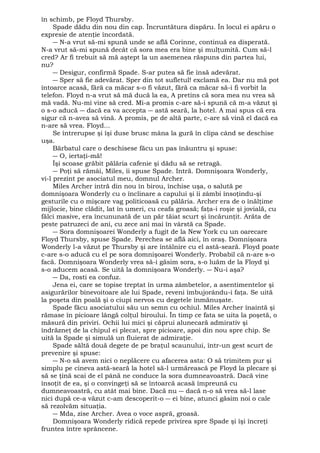 în schimb, pe Floyd Thursby. 
Spade dădu din nou din cap. Încruntătura dispăru. În locul ei apăru o 
expresie de atenţie încordată. 
― N-a vrut să-mi spună unde se află Corinne, continuă ea disperată. 
N-a vrut să-mi spună decât că sora mea era bine şi mulţumită. Cum să-l 
cred? Ar fi trebuit să mă aştept la un asemenea răspuns din partea lui, 
nu? 
― Desigur, confirmă Spade. S-ar putea să fie însă adevărat. 
― Sper să fie adevărat. Sper din tot sufletul! exclamă ea. Dar nu mă pot 
întoarce acasă, fără ca măcar s-o fi văzut, fără ca măcar să-i fi vorbit la 
telefon. Floyd n-a vrut să mă ducă la ea, A pretins că sora mea nu vrea să 
mă vadă. Nu-mi vine să cred. Mi-a promis c-are să-i spună că m-a văzut şi 
o s-o aducă ― dacă ea va accepta ― astă seară, la hotel. A mai spus că era 
sigur că n-avea să vină. A promis, pe de altă parte, c-are să vină el dacă ea 
n-are să vrea. Floyd... 
Se întrerupse şi îşi duse brusc mâna la gură în clipa când se deschise 
uşa. 
Bărbatul care o deschisese făcu un pas înăuntru şi spuse: 
― O, iertaţi-mă! 
Îşi scoase grăbit pălăria cafenie şi dădu să se retragă. 
― Poţi să rămâi, Miles, îi spuse Spade. Intră. Domnişoara Wonderly, 
vi-l prezint pe asociatul meu, domnul Archer. 
Miles Archer intră din nou în birou, închise uşa, o salută pe 
domnişoara Wonderly cu o înclinare a capului şi îi zâmbi însoţindu-şi 
gesturile cu o mişcare vag politicoasă cu pălăria. Archer era de o înălţime 
mijlocie, bine clădit, lat în umeri, cu ceafa groasă; faţa-i roşie şi jovială, cu 
fălci masive, era încununată de un păr tăiat scurt şi încărunţit. Arăta de 
peste patruzeci de ani, cu zece ani mai în vârstă ca Spade. 
― Sora domnişoarei Wonderly a fugit de la New York cu un oarecare 
Floyd Thursby, spuse Spade. Perechea se află aici, în oraş. Domnişoara 
Wonderly l-a văzut pe Thursby şi are întâlnire cu el astă-seară. Floyd poate 
c-are s-o aducă cu el pe sora domnişoarei Wonderly. Probabil că n-are s-o 
facă. Domnişoara Wonderly vrea să-i găsim sora, s-o luăm de la Floyd şi 
s-o aducem acasă. Se uită la domnişoara Wonderly. ― Nu-i aşa? 
― Da, rosti ea confuz. 
Jena ei, care se topise treptat în urma zâmbetelor, a asentimentelor şi 
asigurărilor binevoitoare ale lui Spade, reveni îmbujorându-i faţa. Se uită 
la poşeta din poală şi o ciupi nervos cu degetele înmănuşate. 
Spade făcu asociatului său un semn cu ochiul. Miles Archer înaintă şi 
rămase în picioare lângă colţul biroului. În timp ce fata se uita la poşetă, o 
măsură din priviri. Ochii lui mici şi căprui alunecară admirativ şi 
îndrăzneţ de la chipul ei plecat, spre picioare, apoi din nou spre chip. Se 
uită la Spade şi simulă un fluierat de admiraţie. 
Spade săltă două degete de pe braţul scaunului, într-un gest scurt de 
prevenire şi spuse: 
― N-o să avem nici o neplăcere cu afacerea asta: O să trimitem pur şi 
simplu pe cineva astă-seară la hotel să-l urmărească pe Floyd la plecare şi 
să se ţină scai de el până ne conduce la sora dumneavoastră. Dacă vine 
însoţit de ea, şi o convingeţi să se întoarcă acasă împreună cu 
dumneavoastră, cu atât mai bine. Dacă nu ― dacă n-o să vrea să-l lase 
nici după ce-a văzut c-am descoperit-o ― ei bine, atunci găsim noi o cale 
să rezolvăm situaţia. 
― Mda, zise Archer. Avea o voce aspră, groasă. 
Domnişoara Wonderly ridică repede privirea spre Spade şi îşi încreţi 
fruntea între sprâncene. 
 