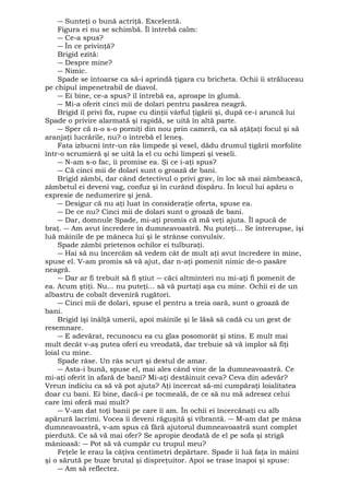 ― Sunteţi o bună actriţă. Excelentă. 
Figura ei nu se schimbă. Îl întrebă calm: 
― Ce-a spus? 
― În ce privinţă? 
Brigid ezită: 
― Despre mine? 
― Nimic. 
Spade se întoarse ca să-i aprindă ţigara cu bricheta. Ochii îi străluceau 
pe chipul impenetrabil de diavol. 
― Ei bine, ce-a spus? îl întrebă ea, aproape în glumă. 
― Mi-a oferit cinci mii de dolari pentru pasărea neagră. 
Brigid îl privi fix, rupse cu dinţii vârful ţigării şi, după ce-i aruncă lui 
Spade o privire alarmată şi rapidă, se uită în altă parte. 
― Sper că n-o s-o porniţi din nou prin cameră, ca să aţâţaţi focul şi să 
aranjaţi lucrările, nu? o întrebă el leneş. 
Fata izbucni într-un râs limpede şi vesel, dădu drumul ţigării morfolite 
într-o scrumieră şi se uită la el cu ochi limpezi şi veseli. 
― N-am s-o fac, îi promise ea. Şi ce i-aţi spus? 
― Că cinci mii de dolari sunt o groază de bani. 
Brigid zâmbi, dar când detectivul o privi grav, în loc să mai zâmbească, 
zâmbetul ei deveni vag, confuz şi în curând dispăru. În locul lui apăru o 
expresie de nedumerire şi jenă. 
― Desigur că nu aţi luat în consideraţie oferta, spuse ea. 
― De ce nu? Cinci mii de dolari sunt o groază de bani. 
― Dar, domnule Spade, mi-aţi promis că mă veţi ajuta. Îl apucă de 
braţ. ― Am avut încredere în dumneavoastră. Nu puteţi... Se întrerupse, îşi 
luă mâinile de pe mâneca lui şi le strânse convulsiv. 
Spade zâmbi prietenos ochilor ei tulburaţi. 
― Hai să nu încercăm să vedem cât de mult aţi avut încredere în mine, 
spuse el. V-am promis să vă ajut, dar n-aţi pomenit nimic de-o pasăre 
neagră. 
― Dar ar fi trebuit să fi ştiut ― căci altminteri nu mi-aţi fi pomenit de 
ea. Acum ştiţi. Nu... nu puteţi... să vă purtaţi aşa cu mine. Ochii ei de un 
albastru de cobalt deveniră rugători. 
― Cinci mii de dolari, spuse el pentru a treia oară, sunt o groază de 
bani. Brigid îşi înălţă umerii, apoi mâinile şi le lăsă să cadă cu un gest de 
resemnare. 
― E adevărat, recunoscu ea cu glas posomorât şi stins. E mult mai 
mult decât v-aş putea oferi eu vreodată, dar trebuie să vă implor să fiţi 
loial cu mine. 
Spade râse. Un râs scurt şi destul de amar. 
― Asta-i bună, spuse el, mai ales când vine de la dumneavoastră. Ce 
mi-aţi oferit în afară de bani? Mi-aţi destăinuit ceva? Ceva din adevăr? 
Vreun indiciu ca să vă pot ajuta? Aţi încercat să-mi cumpăraţi loialitatea 
doar cu bani. Ei bine, dacă-i pe tocmeală, de ce să nu mă adresez celui 
care îmi oferă mai mult? 
― V-am dat toţi banii pe care îi am. În ochii ei încercănaţi cu alb 
apărură lacrimi. Vocea îi deveni răguşită şi vibrantă. ― M-am dat pe mâna 
dumneavoastră, v-am spus că fără ajutorul dumneavoastră sunt complet 
pierdută. Ce să vă mai ofer? Se apropie deodată de el pe sofa şi strigă 
mânioasă: ― Pot să vă cumpăr cu trupul meu? 
Feţele le erau la câţiva centimetri depărtare. Spade îi luă faţa în mâini 
şi o sărută pe buze brutal şi dispreţuitor. Apoi se trase înapoi şi spuse: 
― Am să reflectez. 
 