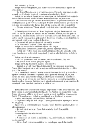 Era încordat şi furios. 
Brigid rămase stupefiată, aşa cum o lăsaseră mâinile lui. Spade se 
sculă şi zise: 
― Ce dracu! Istoria asta n-are nici un sens. Făcu doi paşi spre cămin, 
se opri, privi înfuriat buştenii ce ardeau şi scrâşni din dinţi. 
Brigid nu se mişcă. Spade se întoarse spre ea. Cele două linii verticale 
de deasupra nasului se adânciseră între cutele roşii de pe frunte. 
― Nu dau doi bani pe cinstea dumneavoastră, îi spuse el încercând să 
se stăpânească şi să vorbească liniştit. Nu mă interesează ce şmecherii fa-ceţi, 
sau ce secrete aveţi, dar aş dori să fiu convins că ştiţi ce urmăriţi. 
― Ştiu ce urmăresc. Vă rog să mă credeţi că ştiu, cu atât mai mult cu 
cât... 
― Dovediţi-mi! îi ordonă el. Sunt dispus să vă ajut. Deocamdată, am 
făcut tot ce-am putut. La nevoie, am să continui orbeşte, dar nu pot s-o 
fac dacă nu am mai multă încredere în dumneavoastră decât am acum. Va 
trebui să mă convingeţi că ştiţi perfect despre ce e vorba, că nu bâjbâiţi cu 
speranţa că totul se va rezolva de la sine. 
― Nu puteţi să mai aveţi puţină încredere în mine? 
― Ce înseamnă "puţină"? Şi ce aşteptaţi? 
Brigid îşi muşcă buza inferioară şi se uită în jos. 
― Trebuie să vorbesc cu Joel Cairo, zise ea aproape neclar. 
― Puteţi să-l vedeţi chiar astă-seară, răspunse Spade, uitându-se la 
ceas. Spectacolul se termină în curând. Îl putem găsi la telefon la hotelul 
lui. 
Brigid ridică ochii alarmată. 
― Dar nu poate veni aici. Nu vreau să afle unde stau. Mă tem. 
― Atunci la mine acasă, propuse Spade. 
Brigid ezită. Îşi frământă buzele, apoi întrebă: 
― Credeţi c-are să vină? Spade încuviinţă cu o mişcare a capului. ― 
Foarte bine! exclamă ea şi sări în sus, cu ochi mari şi strălucitori. ― Mer-gem 
chiar acum! 
Intră în cealaltă cameră. Spade se duse la masa din colţ şi trase fără 
zgomot sertarul. Înăuntru se găseau două pachete de cărţi de joc, un 
carnet de notat punctele la bridge, un tirbuşon de aramă, o bucată de 
sârmă roşie şi un creion de aur. Închise sertarul şi tocmai îşi aprindea o 
ţigară când se întoarse Brigid; avea o pălărie mică neagră şi un mantou de 
blană gri; ţinea în mână pardesiul şi pălăria lui. 
Taxiul trase în spatele unei maşini negre care se afla chiar înaintea uşii 
de la stradă a apartamentului lui Spade. Iva Archer era singură la volan. 
Spade îşi scoase pălăria pentru a o saluta şi intră în clădire împreună cu 
Brigid O'Shaughnessy. În hol se opri lângă una din bănci şi spuse: 
― Vreţi să aşteptaţi o clipă? N-am să întârzii. 
― În perfectă regulă, zise Brigid O'Shaughnessy şi se aşeză pe o bancă. 
Nu vă grăbiţi. 
Spade ieşi şi se îndreptă spre maşină. Cinci deschise portiera, Iva i se 
adresă repede: 
― Trebuie să-ţi vorbesc, Sam. Pot să vin la tine? Era palidă. 
― Nu acum 
Iva scrâşni şi îl întrebă brutal: 
― Cine-i fata? 
― N-am decât un minut la dispoziţie, Iva, zise Spade, cu răbdare. Ce 
s-a întâmplat? 
― Cine-i fata? repetă ea, arătând cu capul spre uşa de la stradă. 
 