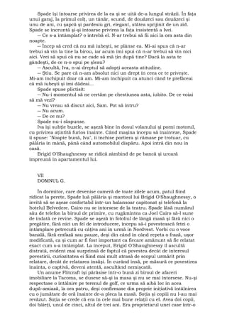 Spade îşi întoarse privirea de la ea şi se uită de-a lungul străzii. În faţa 
unui garaj, la primul colţ, un tânăr, scund, de douăzeci sau douăzeci şi 
unu de ani, cu şapcă şi pardesiu gri, elegant, stătea sprijinit de un zid. 
Spade se încruntă şi-şi întoarse privirea la faţa insistentă a Ivei. 
― Ce s-a întâmplat? o întrebă el. N-ar trebui să fii aici la ora asta din 
noapte. 
― Încep să cred că nu mă iubeşti, se plânse ea. Mi-ai spus că n-ar 
trebui să vin la tine la birou, iar acum îmi spui că n-ar trebui să vin nici 
aici. Vrei să spui că nu se cade să mă ţin după tine? Dacă la asta te 
gândeşti, de ce n-o spui pe şleau? 
― Ascultă, Iva, n-ai dreptul să adopţi aceasta atitudine. 
― Ştiu. Se pare că n-am absolut nici un drept în ceea ce te priveşte. 
Mi-am închipuit doar că am. Mi-am închipuit ca atunci când te prefăceai 
că mă iubeşti şi îmi dădeai... 
Spade spuse plictisit: 
― Nu-i momentul să ne certăm pe chestiunea asta, iubito. De ce voiai 
să mă vezi? 
― Nu vreau să discut aici, Sam. Pot să intru? 
― Nu acum. 
― De ce nu? 
Spade nu-i răspunse. 
Iva îşi subţie buzele, se aşeză bine în dosul volanului şi porni motorul, 
cu privirea aţintită furios înainte. Când maşina începu să înainteze, Spade 
îi spuse: "Noapte bună, Iva", îi închise portiera şi rămase pe trotuar, cu 
pălăria în mână, până când automobilul dispăru. Apoi intră din nou în 
casă. 
Brigid O'Shaughnessy se ridică zâmbind de pe bancă şi urcară 
împreună în apartamentul lui. 
VII 
DOMNUL G. 
În dormitor, care devenise cameră de toate zilele acum, patul fiind 
ridicat la perete, Spade luă pălăria şi mantoul lui Brigid O'Shaughnessy, o 
invită să se aşeze confortabil într-un balansoar capitonat şi telefonă la 
hotelul Belvedere. Cairo nu se întorsese de la teatru. Spade lăsă numărul 
său de telefon la biroul de primire, cu rugămintea ca Joel Cairo să-l sune 
de îndată ce revine. Spade se aşeză în fotoliul de lângă masă şi fără nici o 
pregătire, fără nici un fel de introducere, începu să-i povestească fetei o 
întâmplare petrecută cu câţiva ani în urmă în Nordvest. Vorbi cu o voce 
banală, fără emfază sau pauze, deşi din când în când repeta o frază, uşor 
modificată, ca şi cum ar fi fost important ca fiecare amănunt să fie relatat 
exact cum s-a întâmplat. La început, Brigid O'Shaughnessy îl ascultă 
distrată, evident mai surprinsă de faptul că povestea decât de interesul 
povestirii, curiozitatea ei fiind mai mult atrasă de scopul urmărit prin 
relatare, decât de relatarea însăşi. În curând însă, pe măsură ce povestirea 
înainta, o captivă, deveni atentă, ascultând nemişcată. 
Un anume Flitcraft îşi părăsise într-o bună zi biroul de afaceri 
imobiliare la Tacoma, se dusese să-şi ia masa şi nu se mai întorsese. Nu-şi 
respectase o întâlnire pe terenul de golf, ce urma să aibă loc în acea 
după-amiază, la ora patru, deşi confirmase din proprie iniţiativă întâlnirea 
cu o jumătate de oră înainte de-a pleca la masă. Soţia şi copiii nu l-au mai 
revăzut. Soţia se crede că era în cele mai bune relaţii cu el. Avea doi copii, 
doi băieţi, unul de cinci, altul de trei ani. Era proprietarul unei case într-o 
 
