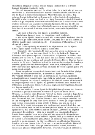 suburbie a oraşului Tacoma, al unei maşini Packard noi şi a diverse 
lucruri, dovezi că reuşise în viaţă. 
Flitcraft moştenise şaptezeci de mii de dolari de la tatăl său şi, în urma 
succesului cu afacerile imobiliare, averea i se ridica la vreo două sute de 
mii de dolari în momentul dispariţiei. Afacerile îi erau în ordine, deşi 
existau destule indicaţii că nu le pusese în ordine înainte de-a dispărea. 
De pildă, o afacere care i-ar fi adus un câştig frumos trebuia definitivată a 
doua zi după dispariţie. Nu exista nici o dovadă că ar fi avut asupra sa mai 
mult de cincizeci sau şaizeci de dolari când plecase. De luni de zile, i se 
cunoşteau mult prea bine toate obiceiurile, pentru a se putea justifica vreo 
bănuială că ar avea vicii secrete, sau amante, alternative imposibil de 
crezut. 
― Uite cum a dispărut, zise Spade, şi deschise pumnul. 
Când ajunse la acest punct cu povestirea, sună telefonul. 
― Alo! spuse Spade. Domnul Cairo? Aici e Sam Spade. Poţi veni până la 
mine acasă, pe Post Street, chiar acum?... Da, cred că e. Se uită la fată, îşi 
strânse buzele, apoi continuă repede: ― Domnişoara O'Shaughnessy e aici 
şi vrea să te vadă. 
Brigid O'Shaughnessy se încruntă, se foi pe scaun, dar nu spuse 
nimic. Spade aşeză receptorul la loc şi îi zise fetei: 
― Soseşte în câteva minute. Ei bine, povestea aceea s-a întâmplat în 
1922. În 1927, lucram la o mare firmă de detectivi la Seattle. Doamna 
Flitcraft a venit şi ne-a spus că cineva a văzut la Spokane un bărbat care 
semăna leit cu soţul ei. M-am dus acolo. Era într-adevăr Flitcraft. Locuia 
La Spokane de mai mulţi ani sub numele de Charles Pierce, Charles fusese 
numele lui de botez. Conducea o firmă de automobile, câştiga douăzeci sau 
douăzeci şi cinci de mii de dolari pe an, avea soţie, un copil mic, o casă 
într-o suburbie din Spokane, iar vara se ducea de obicei să joace golf la ora 
patru după-amiază. 
Spade nu primise instrucţiuni foarte clare ce să facă dacă îl va găsi pe 
Flitcraft. Au discutat împreună, în camera lui Spade de la hotelul 
Da-venport. Flitcraft n-avea nici un sentiment de vinovăţie. Îşi lăsase 
prima familie cu o bună situaţie materială, iar actul său i se părea perfect 
normal. Singurul lucru care îl necăjea era îndoiala că n-avea să reuşească 
să-i explice gestul său lui Spade. Nu povestise nimănui până atunci cele 
întâmplate şi nu fusese deci nevoit să dea explicaţii convingătoare. Încercă 
s-o facă cu acest prilej. 
― Eu am înţeles, îi spuse Spade lui Brigid O'Shaughnessy, dar doamna 
Flitcraft n-a priceput niciodată. Credea că e o prostie. Poate că era. 
Oricum, s-a rezolvat bine. Doamna Flitcraft nu dorea scandal şi după farsa 
căreia îi căzuse victimă ― din punctul ei de vedere ― nu mai voia să aibă 
de-a face cu el. Aşa c-au divorţat discret şi totul s-a aranjat splendid. Iată 
ce i se întâmplase. În timp ce se ducea la masă a trecut pe lângă o clădire 
care tocmai se construia şi avea schele. O bârnă, sau ştiu eu ce, s-a 
prăbuşit de la etajul opt sau zece şi a buşit pavajul alături de el. L-a ras, 
dar nu l-a atins, deşi l-a lovit în obraz o ţandără sărită de pe caldarâm. L-a 
zgâriat uşor, mai avea cicatricea când l-am văzut. A frecat-o cu degetul ― 
cu un gest de afecţiune ― când mi-a povestit cele întâmplate. Fusese, 
fireşte, foarte speriat, mi-a spus, clar mai ales zguduit decât speriat cu 
adevărat. I se părea că cineva a ridicat capacul vieţii şi l-a lăsat să se uite 
în tainele ei. Flitcraft fusese până atunci un cetăţean cumsecade şi un 
părinte şi soţ cumsecade, nu din vreo obligaţie socială, ci doar fiindcă se 
împăca cu lumea în care trăia. Crescuse cu această mentalitate. Oamenii 
din jurul său erau la fel. Viaţa pe care o ducea era curată, ordonată, 
sănătoasă, plină de răspundere. Iar acum, o bârnă prăbuşită îi arătase că 
 